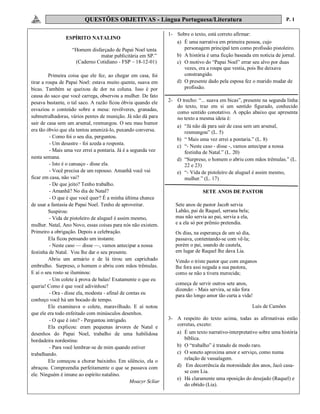 QUESTÕES OBJETIVAS - Língua Portuguesa/Literatura P. 1
ESPÍRITO NATALINO
“Homem disfarçado de Papai Noel tenta
matar publicitária em SP.”
(Caderno Cotidiano - FSP – 18-12-01)
Primeira coisa que ele fez, ao chegar em casa, foi
tirar a roupa de Papai Noel: estava muito quente, suava em
bicas. Também se queixou de dor na coluna. Isso é por
causa do saco que você carrega, observou a mulher. De fato
pesava bastante, o tal saco. A razão ficou óbvia quando ele
esvaziou o conteúdo sobre a mesa: revólveres, granadas,
submetralhadoras, vários pentes de munição. Já não dá para
sair de casa sem um arsenal, resmungou. O seu mau humor
era tão óbvio que ela tentou amenizá-lo, puxando conversa.
- Como foi o seu dia, perguntou.
- Um desastre - foi azeda a resposta.
- Mais uma vez errei a pontaria. Já é a segunda vez
nesta semana.
- Isto é o cansaço - disse ela.
- Você precisa de um repouso. Amanhã você vai
ficar em casa, não vai?
- De que jeito? Tenho trabalho.
- Amanhã? No dia de Natal?
- O que é que você quer? É a minha última chance
de usar a fantasia de Papai Noel. Tenho de aproveitar.
Suspirou:
- Vida de pistoleiro de aluguel é assim mesmo,
mulher. Natal, Ano Novo, essas coisas para nós não existem.
Primeiro a obrigação. Depois a celebração.
Ela ficou pensando um instante.
- Neste caso — disse —, vamos antecipar a nossa
festinha de Natal. Vou lhe dar o seu presente.
Abriu um armário e de lá tirou um caprichado
embrulho. Surpreso, o homem o abriu com mãos trêmulas.
E aí o seu rosto se iluminou:
- Um colete à prova de balas! Exatamente o que eu
queria! Como é que você adivinhou?
- Ora - disse ela, modesta - afinal de contas eu
conheço você há um bocado de tempo.
Ele examinava o colete, maravilhado. E aí notou
que ele era todo enfeitado com minúsculos desenhos.
- O que é isto? - Perguntou intrigado.
Ela explicou: eram pequenas árvores de Natal e
desenhos do Papai Noel, trabalho de uma habilidosa
bordadeira nordestina:
- Para você lembrar-se de mim quando estiver
trabalhando.
Ele começou a chorar baixinho. Em silêncio, ela o
abraçou. Compreendia perfeitamente o que se passava com
ele. Ninguém é imune ao espírito natalino.
Moacyr Scliar
1- Sobre o texto, está correto afirmar:
a) É uma narrativa em primeira pessoa, cujo
personagem principal tem como profissão pistoleiro.
b) A história é uma ficção baseada em notícia de jornal.
c) O motivo do “Papai Noel” errar seu alvo por duas
vezes, era a roupa que vestia, pois lhe deixava
constrangido.
d) O presente dado pela esposa fez o marido mudar de
profissão.
2- O trecho: “... suava em bicas”, presente na segunda linha
do texto, traz em si um sentido figurado, conhecido
como sentido conotativo. A opção abaixo que apresenta
no texto a mesma ideia é:
a) “Já não dá para sair de casa sem um arsenal,
resmungou” (L. 5)
b) “ Mais uma vez errei a pontaria.” (L. 8)
c) “- Neste caso - disse -, vamos antecipar a nossa
festinha de Natal.” (L. 20)
d) “Surpreso, o homem o abriu com mãos trêmulas.” (L.
22 e 23)
e) “- Vida de pistoleiro de aluguel é assim mesmo,
mulher.” (L. 17)
SETE ANOS DE PASTOR
Sete anos de pastor Jacob servia
Labão, pai de Raquel, serrana bela;
mas não servia ao pai, servia a ela,
e a ela só por prêmio pretendia.
Os dias, na esperança de um só dia,
passava, contentando-se com vê-la;
porém o pai, usando de cautela,
em lugar de Raquel lhe dava Lia.
Vendo o triste pastor que com enganos
lhe fora assi negada a sua pastora,
como se não a tivera merecida;
começa de servir outros sete anos,
dizendo: - Mais servira, se não fora
para tão longo amor tão curta a vida!
Luís de Camões
3- A respeito do texto acima, todas as afirmativas estão
corretas, exceto:
a) É um texto narrativo-interpretativo sobre uma história
bíblica.
b) O “trabalho” é tratado de modo raro.
c) O soneto aproxima amor e serviço, como numa
relação de vassalagem.
d) Em decorrência da morosidade dos anos, Jacó casa-
se com Lia.
e) Há claramente uma oposição do desejado (Raquel) e
do obtido (Lia).
 