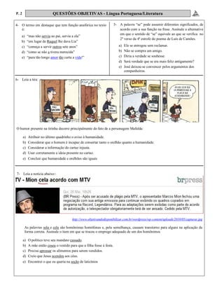 P. 2 QUESTÕES OBJETIVAS - Língua Portuguesa/Literatura
4- O termo em destaque que tem função anafórica no texto
é:
a) “mas não servia ao pai, servia a ela”
b) “em lugar de Raquel lhe dava Lia”
c) “começa a servir outros sete anos”
d) “como se não a tivera merecida”
e) “para tão longo amor tão curta a vida!”
6- Leia a tira:
.
7- Leia a notícia abaixo::
5- A palavra “se” pode assumir diferentes significados, de
acordo com a sua função na frase. Assinale a alternativa
em que o sentido de “se” equivale ao que se verifica no
2º verso da 4ª estrofe do poema de Luís de Camões.
a) Ele se entregou sem reclamar.
b) Não se compra um amigo.
c) Diria a verdade se soubesse.
d) Será verdade que se era mais feliz antigamente?
e) José deixou-se convencer pelos argumentos dos
companheiros.
O humor presente na tirinha decorre principalmente do fato de a personagem Mafalda:
a) Atribuir no último quadrinho o aviso à humanidade.
b) Considerar que o homem é incapaz de consertar tanto o orelhão quanto a humanidade.
c) Considerar a informação do cartaz injusta.
d) Usar corretamente a ideia presente no cartaz.
e) Concluir que humanidade e orelhões são iguais
http://www.objetivandodisponibilizar.com.br/wordpress/wp-content/uploads/2010/05/capturar.jpg
As palavras sela e cela são homônimas homófonas e, pela semelhança, causam transtorno para alguns na aplicação da
forma correta. Assinale o item em que se trocou o emprego adequado de um dos homônimos
a) O político teve seu mandato cassado.
b) A mãe então coseu o vestido para que a filha fosse à festa.
c) Precisa apressar os alimentos para serem vendidos.
d) Creio que Jesus acendeu aos céus.
e) Encontrei o que eu queria na seção de laticínios
 