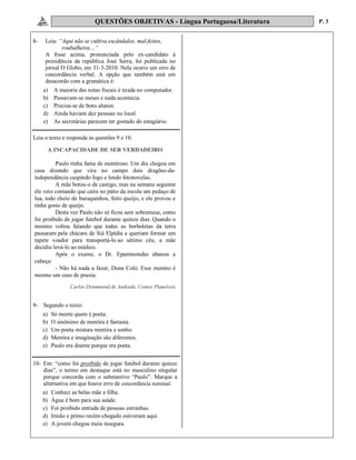 QUESTÕES OBJETIVAS - Língua Portuguesa/Literatura P. 3
8- Leia: “Aqui não se cultiva escândalos, mal-feitos,
roubalheira…”
A frase acima, pronunciada pelo ex-candidato à
presidência da república José Serra, foi publicada no
jornal O Globo, em 31-3-2010. Nela ocorre um erro de
concordância verbal. A opção que também está em
desacordo com a gramática é:
a) A maioria das notas fiscais é tirada no computador.
b) Passavam-se meses e nada acontecia.
c) Precisa-se de bons alunos.
d) Ainda haviam dez pessoas no local.
e) As secretárias parecem ter gostado do estagiário.
Leia o texto e responda às questões 9 e 10.
A INCAPACIDADE DE SER VERDADEIRO
Paulo tinha fama de mentiroso. Um dia chegou em
casa dizendo que vira no campo dois dragões-da-
independência cuspindo fogo e lendo fotonovelas.
A mãe botou-o de castigo, mas na semana seguinte
ele veio contando que caíra no pátio da escola um pedaço de
lua, todo cheio de buraquinhos, feito queijo, e ele provou e
tinha gosto de queijo.
Desta vez Paulo não só ficou sem sobremesa, como
foi proibido de jogar futebol durante quinze dias. Quando o
menino voltou falando que todas as borboletas da terra
passaram pela chácara de Siá Elpídia e queriam formar um
tapete voador para transportá-lo ao sétimo céu, a mãe
decidiu levá-lo ao médico.
Após o exame, o Dr. Epaminondas abanou a
cabeça:
- Não há nada a fazer, Dona Coló. Esse menino é
mesmo um caso de poesia.
Carlos Drummond de Andrade, Contos Plausíveis
9- Segundo o texto:
a) Só mente quem é poeta.
b) O sinônimo de mentira é fantasia.
c) Um poeta mistura mentira e sonho.
d) Mentira e imaginação são diferentes.
e) Paulo era doente porque era poeta.
10- Em: “como foi proibido de jogar futebol durante quinze
dias”, o termo em destaque está no masculino singular
porque concorda com o substantivo “Paulo”. Marque a
alternativa em que houve erro de concordância nominal.
a) Conheci as belas mãe e filha.
b) Água é bom para sua saúde.
c) Foi proibido entrada de pessoas estranhas.
d) Irmão e primo recém-chegado estiveram aqui.
e) A jovem chegou meia insegura.
 