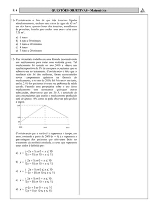 P. 4 QUESTÕES OBJETIVAS - Matemática
11- Considerando o fato de que três torneiras ligadas
simultaneamente, enchem uma caixa de água de 63
em dez horas, quantas horas dez torneiras, semelhantes
às primeiras, levarão para encher uma outra caixa com
126 .
a) 6 horas
b) 1 hora e 30 minutos
c) 6 horas e 40 minutos
d) 8 horas
e) 7 horas e 20 minutos
12- Um laboratório trabalha em uma fórmula desenvolvendo
um medicamento para tratar uma moléstia grave. Tal
medicamento foi testado no ano 2000 e obteve um
resultado positivo de 5% de cura para os pacientes que se
submeteram ao tratamento. Considerando o fato que o
resultado não foi dos melhores, foram acrescentados
novos componentes químicos na fórmula do
medicamento, e no ano de 2010, foi feito mais um teste,
então, 25% dos pacientes tiveram seu problema de saúde
curado. Fazendo uma perspectiva sobre o uso desse
medicamento sem acrescentar quaisquer outras
substâncias, observou-se que em 2015, o resultado de
cura em pacientes que usarão o medicamento produzido
será de apenas 10% como se pode observar pelo gráfico
a seguir.
Considerando que a variável x representa o tempo, em
anos, contando a partir de 2000 (x = 0) e y representa a
porcentagem dos pacientes que obtiveram êxito no
tratamento da moléstia estudada, a curva que representa
esses dados é definida por:
a) =
−2 + 5 0 < ≤ 10
3 − 15 10 < ≤ 15
b) =
2 + 5 0 < ≤ 10
3 − 15 10 < ≤ 15
c) =
2 + 5 0 ≤ ≤ 10
−3 + 55 10 ≤ ≤ 15
d) =
2 + 5 0 < ≤ 10
3 − 55 10 < ≤ 15
e) =
−2 + 5 0 < ≤ 10
3 − 5 10 ≤ ≤ 15
 