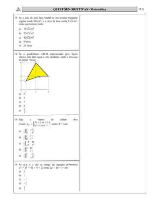 QUESTÕES OBJETIVAS - Matemática P. 5
13- Se a área de uma face lateral de um prisma triangular
regular mede 20 , e a área da base mede 4√3 ,
então seu volume mede:
a) 15√3
b) 20√3cm
c) 40√3cm
d) 8 litros
e) 25 litros
14- Se o quadrilátero ABCD, representado pela figura
abaixo, tem área igual a oito unidades, então a abscissa
do ponto D vale:
a) 5
b) 3
c) 7
d) 4
e)
15- Seja a matriz de ordem dois
com =
2 − , ≤
3 − , >
, então vale:
a)
2 −1
0 1
b)
2 1
0 1
c)
2 0
−1 1
d)
2 0
1 1
e)
2 0
1 −1
16- Se , e c são as raízes da equação polinomial
− − 4 + 4 = 0, então 2 + 3 − vale:
a) 2
b) 1
c) – 1
d) – 2
e)
 