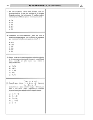 P. 6 QUESTÕES OBJETIVAS - Matemática
17- Em uma sala há 03 homens e 04 mulheres, com esse
grupo pretende-se formar uma comissão de 03 pessoas.
Se essa comissão tiver pelo menos 01 mulher, então o
número de possibilidades para se formar a comissão é:
a) 34
b) 35
c) 12
d) 36
e) 18
18- Anagramas são senhas formadas a partir das letras de
uma determinada palavra, logo o número de anagramas
que podem ser formadas com a palavra AGAPE é:
a) 120
b) 210
c) 75
d) 125
e) 60
19- De um grupo de três homens e quatro mulheres pretende-
se formar uma comissão de três pessoas. A probabilidade
dessa comissão ter pelo menos uma mulher é
aproximadamente:
a) 34,3%
b) 100%
c) 51,4%
d) 36%
e) 97,1%
20- Sabendo que o sistema
2 – + = −5
+ 3 − = 3
3 + 2 + 3 = 1
é possível
e determinado e que o conjunto solução é formado pela
terna ( , , ), então, a soma e o produto dos elementos
da terna do conjunto solução valem respectivamente:
a) (−2 − 4)
b) (−1 4)
c) (−4 1)
d) (1 − 4)
e) (1 4)
 