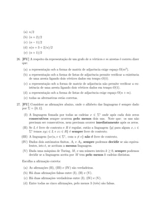(a) n/2
    (b) (n + 2)/2
     (c) (n − 1)/2
    (d) n(n + 3 + 2/n)/2
     (e) (n + 1)/2

26. [FU] A respeito da representa¸ao de um grafo de n v´rtices e m arestas ´ correto dizer
                                 c˜                    e                   e
    que:

     (a) a representa¸˜o sob a forma de matriz de adjacˆncia exige espa¸o Ω(m2 ).
                     ca                                e               c
    (b) a representa¸ao sob a forma de listas de adjacˆncia permite veriﬁcar a existˆncia
                    c˜                                e                             e
        de uma aresta ligando dois v´rtices dados em tempo O(1).
                                    e
     (c) a representa¸˜o sob a forma de matriz de adjacˆncia n˜o permite veriﬁcar a ex-
                      ca                                 e      a
         istˆncia de uma aresta ligando dois v´rtices dados em tempo O(1).
            e                                 e
    (d) a representa¸˜o sob a forma de listas de adjacˆncia exige espa¸o Ω(n + m).
                    ca                                e               c
     (e) todas as alternativas est˜o corretas.
                                  a

27. [FU] Considere as aﬁrma¸˜es abaixo, onde o alfabeto das linguagens ´ sempre dado
                           co                                          e
    por Σ = {0, 1}.

     (I) A linguagem fomada por todas as cadeias x ∈ Σ∗ onde ap´s cada dois zeros
                                                                  o
         consecutivos sempre ocorrem pelo menos dois uns. Note que: os uns n˜o     a
         precisam ser consecutivos, nem precisam ocorrer imediatamente ap´s os zeros.
                                                                         o
    (II) Se L ´ livre de contexto e R ´ regular, ent˜o a linguagem {y| para algum x, z ∈
              e                       e             a
          ∗
         Σ temos xyz ∈ L e xz ∈ R} ´ sempre livre de contexto.
                                      e
   (III) A linguagem {uv|u, v ∈ Σ∗ , com u = v} n˜o ´ livre de contexto.
                                                 a e
   (IV) Dados dois autˆmatos ﬁnitos, A1 e A2 , sempre podemos decidir se s˜o equiva-
                         o                                                a
        lentes, isto ´, se aceitam a mesma linguagem.
                     e
    (V) Dada uma m´quina de Turing, M , e um n´mero inteiro k ≥ 0, sempre podemos
                      a                         u
        decidir se a linguagem aceita por M tem pelo menos k cadeias distintas.

    Escolha a aﬁrma¸˜o correta:
                   ca

     (a) As aﬁrma¸oes (II), (III) e (IV) s˜o verdadeiras.
                 c˜                       a
    (b) H´ duas aﬁrma¸˜es falsas entre (I), (II) e (V).
         a           co
     (c) H´ duas aﬁrma¸˜es verdadeiras entre (I), (IV) e (V).
          a           co
    (d) Entre todas as cinco aﬁrma¸oes, pelo menos 3 (trˆs) s˜o falsas.
                                  c˜                    e a
 