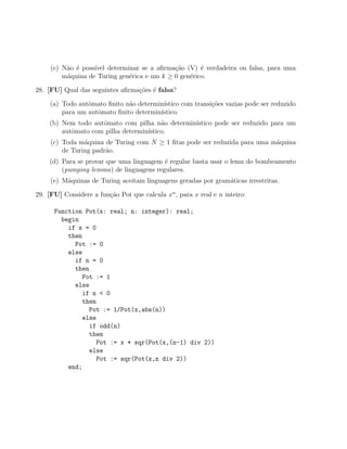 (e) N˜o ´ poss´
          a e      ıvel determinar se a aﬁrma¸˜o (V) ´ verdadeira ou falsa, para uma
                                             ca       e
         m´quina de Turing gen´rica e um k ≥ 0 gen´rico.
          a                    e                  e

28. [FU] Qual das seguintes aﬁrma¸˜es ´ falsa?
                                 co e

     (a) Todo autˆmato ﬁnito n˜o determin´
                 o            a          ıstico com transi¸˜es vazias pode ser reduzido
                                                          co
         para um autˆmato ﬁnito determin´
                    o                   ıstico.
    (b) Nem todo autˆmato com pilha n˜o determin´
                    o                   a       ıstico pode ser reduzido para um
        autˆmato com pilha determin´
           o                       ıstico.
     (c) Toda m´quina de Turing com N ≥ 1 ﬁtas pode ser reduzida para uma m´quina
                a                                                          a
         de Turing padr˜o.
                       a
    (d) Para se provar que uma linguagem ´ regular basta usar o lema do bombeamento
                                         e
        (pumping lemma) de linguagens regulares.
     (e) M´quinas de Turing aceitam linguagens geradas por gram´ticas irrestritas.
          a                                                    a

29. [FU] Considere a fun¸ao Pot que calcula xn , para x real e n inteiro:
                        c˜

      Function Pot(x: real; n: integer): real;
        begin
          if x = 0
          then
            Pot := 0
          else
            if n = 0
            then
               Pot := 1
            else
               if n < 0
               then
                 Pot := 1/Pot(x,abs(n))
               else
                 if odd(n)
                 then
                    Pot := x * sqr(Pot(x,(n-1) div 2))
                 else
                    Pot := sqr(Pot(x,n div 2))
          end;
 
