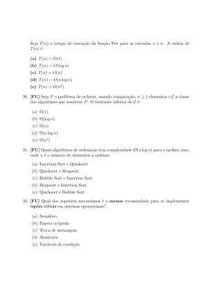 Seja T (n) o tempo de execu¸ao da fun¸˜o Pot para as entradas x e n. A ordem de
                              c˜        ca
   T (n) ´:
         e

   (a) T (n) = O(1)
   (b) T (n) = O(log n)
   (c) T (n) = O(n)
   (d) T (n) = O(n log n)
   (e) T (n) = O(n2 )

30. [FU] Seja P o problema de ordenar, usando compara¸˜o, n ≥ 1 elementos e C a classe
                                                         ca
    dos algoritmos que resolvem P . O limitante inferior de C ´:
                                                              e

    (a) Ω(1)
    (b) Ω(log n)
    (c) Ω(n)
    (d) Ω(n log n)
    (e) Ω(n2 )

31. [FU] Quais algoritmos de ordena¸ao tˆm complexidade O(n log n) para o melhor caso,
                                   c˜ e
    onde n ´ o n´mero de elementos a ordenar.
           e    u

    (a) Insertion Sort e Quicksort
    (b) Quicksort e Heapsort
    (c) Bubble Sort e Insertion Sort
    (d) Heapsort e Insertion Sort
    (e) Quicksort e Bubble Sort

32. [FU] Qual dos seguintes mecanismos ´ o menos recomendado para se implementar
                                            e
    regi˜es cr´
        o     ıticas em sistemas operacionais?

    (a) Sem´foro
           a
    (b) Espera ocupada
    (c) Troca de mensagens
    (d) Monitores
    (e) Vari´veis de condi¸ao
            a             c˜
 
