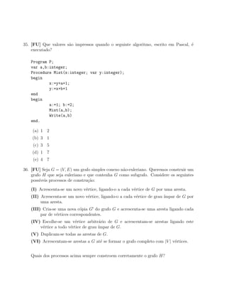 35. [FU] Que valores s˜o impressos quando o seguinte algoritmo, escrito em Pascal, ´
                      a                                                            e
    executado?

   Program P;
   var a,b:integer;
   Procedure Mist(x:integer; var y:integer);
   begin
           x:=y+a+1;
           y:=x+b+1
   end
   begin
           a:=1; b:=2;
           Mist(a,b);
           Write(a,b)
   end.

    (a) 1 2
    (b) 3 1
    (c) 3 5
    (d) 1 7
    (e) 4 7

36. [FU] Seja G = (V, E) um grafo simples conexo n˜o-euleriano. Queremos construir um
                                                  a
    grafo H que seja euleriano e que contenha G como subgrafo. Considere os seguintes
    poss´
        ıveis processos de constru¸˜o:
                                  ca

   (I) Acrescenta-se um novo v´rtice, ligando-o a cada v´rtice de G por uma aresta.
                              e                         e
   (II) Acrescenta-se um novo v´rtice, ligando-o a cada v´rtice de grau ´
                               e                         e              ımpar de G por
        uma aresta.
   (III) Cria-se uma nova c´pia G do grafo G e acrescenta-se uma aresta ligando cada
                             o
        par de v´rtices correspondentes.
                e
   (IV) Escolhe-se um v´rtice arbitr´rio de G e acrescentam-se arestas ligando este
                         e            a
       v´rtice a todo v´rtice de grau ´
        e              e              ımpar de G.
   (V) Duplicam-se todas as arestas de G.
   (VI) Acrescentam-se arestas a G at´ se formar o grafo completo com |V | v´rtices.
                                     e                                      e


   Quais dos processos acima sempre constroem corretamente o grafo H?
 