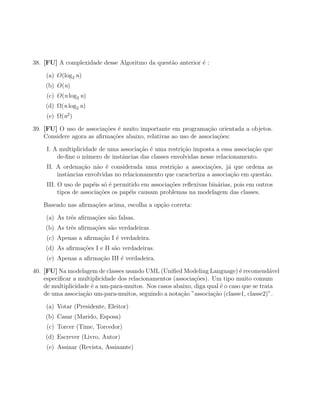 38. [FU] A complexidade desse Algoritmo da quest˜o anterior ´ :
                                                a           e

    (a) O(log2 n)
    (b) O(n)
     (c) O(n log2 n)
    (d) Ω(n log2 n)
     (e) Ω(n2 )

39. [FU] O uso de associa¸oes ´ muito importante em programa¸ao orientada a objetos.
                          c˜ e                                  c˜
    Considere agora as aﬁrma¸oes abaixo, relativas ao uso de associa¸˜es:
                            c˜                                      co

     I. A multiplicidade de uma associa¸ao ´ uma restri¸˜o imposta a essa associa¸ao que
                                       c˜ e            ca                        c˜
         de-ﬁne o n´mero de instˆncias das classes envolvidas nesse relacionamento.
                    u           a
     II. A ordena¸ao n˜o ´ considerada uma restri¸ao a associa¸˜es, j´ que ordena as
                  c˜    a e                         c˜            co     a
         instˆncias envolvidas no relacionamento que caracteriza a associa¸˜o em quest˜o.
             a                                                            ca          a
     III. O uso de pap´is s´ ´ permitido em associa¸˜es reﬂexivas bin´rias, pois em outros
                       e oe                        co                a
          tipos de associa¸˜es os pap´is causam problemas na modelagem das classes.
                          co         e

    Baseado nas aﬁrma¸˜es acima, escolha a op¸˜o correta:
                     co                      ca

    (a) As trˆs aﬁrma¸˜es s˜o falsas.
             e       co    a
    (b) As trˆs aﬁrma¸˜es s˜o verdadeiras.
             e       co    a
     (c) Apenas a aﬁrma¸˜o I ´ verdadeira.
                       ca e
    (d) As aﬁrma¸oes I e II s˜o verdadeiras.
                c˜           a
     (e) Apenas a aﬁrma¸˜o III ´ verdadeira.
                       ca      e

40. [FU] Na modelagem de classes usando UML (Uniﬁed Modeling Language) ´ recomend´vel
                                                                              e           a
    especiﬁcar a multiplicidade dos relacionamentos (associa¸˜es). Um tipo muito comum
                                                            co
    de multiplicidade ´ a um-para-muitos. Nos casos abaixo, diga qual ´ o caso que se trata
                      e                                               e
    de uma associa¸ao um-para-muitos, seguindo a nota¸ao ”associa¸ao (classe1, classe2)”.
                   c˜                                  c˜          c˜

    (a) Votar (Presidente, Eleitor)
    (b) Casar (Marido, Esposa)
     (c) Torcer (Time, Torcedor)
    (d) Escrever (Livro, Autor)
     (e) Assinar (Revista, Assinante)
 