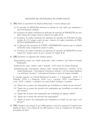 ˜                           ¸˜
                   QUESTOES DE TECNOLOGIA DA COMPUTACAO

                                ´
41. [TE] Sobre os operadores da Algebra Relacional, ´ correto aﬁrmar que:
                                                    e

                             ¸˜
    (a) O operador de SELECAO seleciona as colunas de uma tupla que satisfazem a
        uma determinada condi¸ao.
                               c˜
            u                                   c˜                      ¸˜
    (b) O n´mero de tuplas resultantes da aplica¸ao do operador de PROJECAO em uma
        dada rela¸ao R ´ sempre igual ao n´mero de tuplas de R.
                  c˜    e                  u
            u                                    c˜                     ¸˜
    (c) O n´mero de tuplas resultantes da aplica¸ao do operador de JUNCAO em duas
        rela¸˜es R e S ´ sempre maior do que o n´mero de tuplas resultantes do PRO-
            co         e                           u
        DUTO CARTESIANO de R e S.
                 c˜          c˜           ˜               ¸˜
    (d) A aplica¸ao das opera¸oes de UNIAO e INTERSECAO requerem que as rela¸oesc˜
        envolvidas sejam compat´ıveis quanto ` uni˜o.
                                             a     a
            u                                    ca                     ¸˜
    (e) O n´mero de tuplas resultantes da aplica¸˜o do operador de SELECAO em uma
        rela¸˜o R ´ sempre menor do que o n´mero de tuplas de R.
            ca     e                         u

42. [TE] Considere os esquemas das rela¸oes abaixo:
                                       c˜

     Empregado(rg, nome, rua, cidade, rg-gerente), onde o atributo ”rg”´ chave da rela¸ao
                                                                       e              c˜
       Empregado.
     Empresa(cod, nome, cidade), onde o atributo ”cod”´ chave da rela¸˜o Empresa.
                                                      e              ca
     Trabalha(rg-emp, cod-empresa, salario), onde ”rg-emp”referencia o atributo ”rg”na
        rela¸˜o Empregado, ”cod-empresa”referencia o atributo ”cod”na rela¸˜o Empresa
            ca                                                            ca
        e os atributos ”rg-emp”e ”cod-empresa”formam a chave da rela¸ao trabalha.
                                                                      c˜

    A consulta expressa em C´lculo Relacional {e.nome | e ∈ Empregado AN D t ∈
                            a
    Trabalha AN D a ∈ Empresa AN D e.rg = t.rg-emp AN D t.cod-empresa =
    a.cod AN D e.cidade = a.cidade} tem como melhor tradu¸ao a consulta:
                                                          c˜

    (a) ”Quais s˜o os nomes dos empregados que trabalham na cidade em que moram?”
                a
    (b) ”Quais s˜o os nomes dos gerentes dos empregados que trabalham na cidade em
                a
        que moram?”
     (c) ”Quais s˜o os nomes dos empregados que trabalham em alguma cidade?”
                 a
    (d) ”Quais s˜o os nomes dos gerentes dos empregados?”
                a
     (e) ”Quais os nomes dos empregados que trabalham na cidade em que mora o seu
         gerente?”

43. [TE] Considere uma rela¸˜o A com 1000 registros e taxa de ocupa¸ao de 5 registros por
                            ca                                     c˜
    p´gina de disco e uma rela¸˜o B com 800 registros e taxa de ocupa¸ao de 16 registros
     a                        ca                                      c˜
    por p´gina de disco.
         a
 