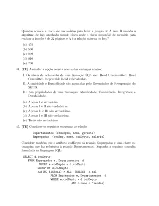 Quantos acessos a disco s˜o necess´rios para fazer a jun¸ao de A com B usando o
                              a        a                      c˜
   algoritmo de la¸o aninhado usando bloco, onde o bloco dispon´ de mem´ria para
                   c                                                ıvel  o
   realizar a jun¸˜o ´ de 22 p´ginas e A ´ a rela¸˜o externa do la¸o?
                 ca e         a          e       ca               c
    (a)   455
    (b)   500
    (c)   809
    (d)   810
    (e)   700
44. [TE] Assinalar a op¸˜o correta acerca das senten¸as abaixo:
                       ca                           c
     I. Os n´ıveis de isolamento de uma transa¸ao SQL s˜o: Read Uncommitted, Read
                                              c˜         a
          Committed, Repeatable Read e Serializable.
     II. Atomicidade e Durabilidade s˜o garantidas pelo Gerenciador de Recupera¸ao do
                                     a                                         c˜
          SGBD.
     III. S˜o propriedades de uma transa¸˜o: Atomicidade, Consistˆncia, Integridade e
           a                             ca                        e
          Durabilidade.

    (a)   Apenas I ´ verdadeira.
                   e
    (b)   Apenas I e II s˜o verdadeiras.
                         a
    (c)   Apenas II e III s˜o verdadeiras.
                           a
    (d)   Apenas I e III s˜o verdadeiras.
                          a
    (e)   Todas s˜o verdadeiras
                 a

45. [TE] Considere os seguintes esquemas de rela¸˜o:
                                                ca
             Departamentos (codDepto, nome, gerente)
             Empregados (codEmp, nome, codDepto, salario)
   Considere tamb´m que o atributo codDepto na rela¸ao Empregados ´ uma chave es-
                   e                                 c˜             e
   trangeira que faz referˆncia ` rela¸ao Departamentos. Suponha a seguinte consulta
                          e     a     c˜
   formulada na linguagem SQL:
     SELECT d.codDepto
        FROM Empregados e, Departamentos d
               WHERE e.codDepto = d.codDepto
              GROUP BY d.codDepto
              HAVING AVG(sal) > ALL (SELECT e.sal
                       FROM Empregados e, Departamentos d
                       WHERE e.codDepto = d.codDepto
                                    AND d.nome = ’vendas)
 