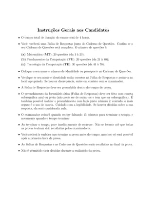 Instru¸˜es Gerais aos Candidatos
                    co
• O tempo total de dura¸˜o do exame ser´ de 4 horas.
                       ca              a

• Vocˆ receber´ uma Folha de Respostas junto do Caderno de Quest˜es. Conﬁra se o
      e       a                                                  o
  seu Caderno de Quest˜es est´ completo. O n´mero de quest˜es ´:
                      o      a              u             o e

  (a) Matem´tica (MT): 20 quest˜es (da 1 ` 20);
           a                   o         a
  (b) Fundamentos da Computa¸˜o (FU): 20 quest˜es (da 21 ` 40);
                            ca                o          a
  (c) Tecnologia da Computa¸˜o (TE): 30 quest˜es (da 41 ` 70).
                           ca                o          a

• Coloque o seu nome e n´mero de identidade ou passaporte no Caderno de Quest˜es.
                        u                                                    o

• Veriﬁque se seu nome e identidade est˜o corretos na Folha de Respostas e assine-a no
                                       a
  local apropriado. Se houver discrepˆncia, entre em contato com o examinador.
                                     a

• A Folha de Respostas deve ser preenchida dentro do tempo de prova.

• O preenchimento do formul´rio ´tico (Folha de Respostas) deve ser feito com caneta
                              a    o
           a                    a                                             a      ´
  esferogr´ﬁca azul ou preta (n˜o pode ser de outra cor e tem que ser esferogr´ﬁca). E
  tamb´m poss´ realizar o preenchimento com l´pis preto n´mero 2, contudo, o mais
        e       ıvel                             a           u
  seguro ´ o uso de caneta. Cuidado com a legibilidade. Se houver d´vidas sobre a sua
          e                                                         u
  resposta, ela ser´ considerada nula.
                   a

• O examinador avisar´ quando estiver faltando 15 minutos para terminar o tempo, e
                     a
  novamente quando o tempo terminar.

• Ao terminar o tempo, pare imediatamente de escrever. N˜o se levante at´ que todas
                                                        a               e
  as provas tenham sido recolhidas pelos examinadores.

• Vocˆ poder´ ir embora caso termine a prova antes do tempo, mas isso s´ ser´ poss´
      e      a                                                         o    a     ıvel
  ap´s a primeira hora de prova.
    o

• As Folhas de Respostas e os Cadernos de Quest˜es ser˜o recolhidos no ﬁnal da prova.
                                               o      a

• N˜o ´ permitido tirar d´vidas durante a realiza¸ao da prova.
   a e                   u                       c˜
 