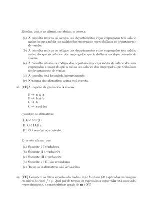 Escolha, dentre as aﬁrmativas abaixo, a correta:

     (a) A consulta retorna os c´digos dos departamentos cujos empregados tˆm sal´rio
                                o                                             e    a
         maior do que a m´dia dos sal´rios dos empregados que trabalham no departamento
                         e           a
         de vendas.
     (b) A consulta retorna os c´digos dos departamentos cujos empregados tˆm sal´rio
                                o                                          e     a
         maior do que os sal´rios dos empregados que trabalham no departamento de
                             a
         vendas.
     (c) A consulta retorna os c´digos dos departamentos cuja m´dia de sal´rio dos seus
                                o                              e          a
         empregados ´ maior do que a m´dia dos sal´rios dos empregados que trabalham
                     e                  e          a
         no departamento de vendas.
     (d) A consulta est´ formulada incorretamente.
                       a
     (e) Nenhuma das aﬁrmativas acima est´ correta.
                                         a

46. [TE]A respeito da gram´tica G abaixo,
                          a

         S   ->   a A a
         S   ->   b A b
         A   ->   b
         A   ->   epsilon

    considere as aﬁrmativas:

     I. G ´ SLR(1).
          e
     II. G ´ LL(1).
           e
     III. G ´ sens´ ao contexto.
            e     ıvel

    ´
    E correto aﬁrmar que:

     (a) Somente I ´ verdadeira
                   e
     (b) Somente II ´ verdadeira
                    e
     (c) Somente III ´ verdadeira
                     e
     (d) Somente I e III s˜o verdadeiras
                          a
     (e) Todas as 3 aﬁrmativas s˜o verdadeiras
                                a


47. [TE] Considere os ﬁltros espaciais da m´dia (m) e Mediana (M) aplicados em imagens
                                              e
    em n´ıveis de cinza f e g. Qual par de termos ou express˜es a seguir n˜o est´ associado,
                                                            o             a     a
    respectivamente, a caracter´ ısticas gerais de m e M?
 