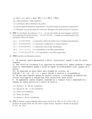 (a) m(f + g) = m(f ) + m(g); M(f + g) = M(f ) + M(g)
     (b) ru´ gaussiano; ru´ impulsivo
           ıdo            ıdo
     (c) convolu¸ao; ﬁltro estat´
                c˜              ıstico da ordem
     (d) preserva¸ao de pequenos componentes; n˜o preserva¸ao de pequenos componentes
                 c˜                            a          c˜
     (e) ﬁltragem com preserva¸ao de contornos; ﬁltragem sem preserva¸˜o de contornos
                              c˜                                     ca

48. [TE] A convolu¸ao da m´scara [−1 2 − 1] com uma linha de uma imagem contendo
                     c˜       a
    uma seq¨ˆncia de pixels do tipo [. . . 3 4 5 6 7 8 9 10 . . .] resulta na transforma¸˜o (sem
            ue                                                                          ca
    considerar efeitos de borda):

     (a) [. . . 3 4 5 6 7 8 9 10 . . .] e representa o ﬁltro da m´dia com 2-vizinhos mais pr´ximos
                                                                 e                          o
     (b) [. . . 0 0 0 0 0 0 0 0 . . .] e representa o laplaciano no espa¸o discreto
                                                                        c
     (c) [. . . 0 0 0 0 0 0 0 0 . . .] e representa uma eros˜o morfol´gica
                                                            a        o
     (d) [. . . 1 1 1 1 1 1 1 1 . . .] e ´ equivalente a um ﬁltro passa-baixas
                                         e
     (e) [. . . 7 9 11 13 15 17 19 . . .] e ´ equivalente a um ﬁltro passa-altas
                                            e

49. [TE]Considere as aﬁrma¸˜es abaixo:
                          co

    I. Um terminal raster apresentar´ o efeito "pisca-pisca" quando a cena for muito
                                     a
    complexa.
    II. Uma c´lula de vizinhan¸a 4 no algoritmo de boundary-fill sempre preenche a regi~o
              e               c                                                         a
    interior completamente quando a borda da regi~o de preenchimento tiver largura de 2
                                                 a
    pixels.
    III. No algoritmo do ponto m´dio para tra¸ado de c´rculos, se
                                e            c        ı
    f(xM,yM) = r2 - x2 - y2 < 0, o ponto (xM,yM) ´ interior ` circunfer^ncia
                                                  e          a          e
    IV. Em uma cena composta apenas de objetos convexos, a elimina¸ao de superf´cies
                                                                  c~           ı
    ocultas restringe-se ` remo¸~o das faces posteriores (back faces).
                         a     ca
    V. No mapeamento janela-viewport, mantendo-se a viewport fixa e aumentando-se o
    tamanho da janela provoca-se o efeito de zoom-in.

     (a) Apenas I - II - III s˜o verdadeiras
                              a
     (b) Apenas II - IV - V s˜o verdadeiras
                             a
     (c) Todas s˜o verdadeiras
                a
     (d) Todas s˜o falsas
                a
     (e) Apenas I - II s˜o verdadeiras.
                        a

50. [TE] Considere o plano deﬁnido pelos pontos A(10, 0, 0), B(0, 10, 0) e C(2, 2, 20). A
    proje¸ao do ponto D(20, 20, 10) sobre o plano dadao. segundo a dire¸ao de proje¸ao
         c˜                                                              c˜           c˜
    U=(-5, -10, -15) ´:
                     e
 