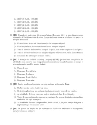 (a) (300/13, 40/13, −100/13)
    (b) (150/13, 80/13, −200/13)
    (c) (150/13, 40/13, −200/13)
    (d) (300/13, 80/13, −100/13)
    (e) (300/13, 40/13, −200/13)

51. [TE] Quando se aplica um ﬁltro passa-baixas (low-pass ﬁlter) a uma imagem com
    dimens˜es 100x100 em tons de cinza (grayscale) com todos os pixels na cor preta, a
          o
    imagem resultante

    (a) Fica reduzida ` metade das dimens˜es da imagem original
                      a                  o
    (b) Fica ampliada ao dobro das dimens˜es da imagem original
                                         o
    (c) Tem as mesmas dimens˜es da imagem original, com todos os pixels na cor preta
                            o
    (d) Tem as mesmas dimens˜es da imagem original, com todos os pixels na cor branca
                            o
    (e) Nenhuma das aﬁrma¸oes acima ´ correta
                         c˜         e

52. [TE] A nota¸ao da Uniﬁed Modeling Language (UML) que descreve a seq¨ˆncia de
                 c˜                                                        ue
    atividades com suporte para comportamento condicional usando branches e merges e
    comportamento paralelo usando forks ´:
                                        e

    (a) Casos de uso.
    (b) Diagrama de seq¨ˆncia.
                       ue
    (c) Diagrama de classes.
    (d) Diagrama de atividades.
    (e) Diagrama de estados.

53. [TE] Dentre as aﬁrma¸oes dadas a seguir, assinale a aﬁrma¸ao falsa.
                        c˜                                   c˜

    (a) O objetivo dos testes ´ detectar erros.
                              e
    (b) Os testes aplicados a um software tamb´m devem ter controle de vers˜es.
                                              e                            o
    (c) As atividades de teste come¸am ap´s o t´rmino da fase de codiﬁca¸˜o.
                                   c     o     e                        ca
    (d) Testes devem veriﬁcar n˜o somente se o software faz o que ´ desejado, mas tamb´m
                                a                                 e                   e
        se ele n˜o faz algo indesejado.
                a
    (e) As atividades de teste compreendem, entre outras, o projeto, a especiﬁca¸ao e a
                                                                                c˜
        implementa¸ao de casos de teste.
                   c˜

54. [TE] Os pontos de fun¸˜o em um software s˜o calculados estimando-se as seguintes
                            ca               a
    caracter´
            ısticas do software:
 