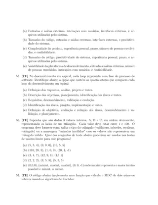 (a) Entradas e sa´ ıdas externas, intera¸oes com usu´rios, interfaces externas, e ar-
                                            c˜          a
        quivos utilizados pelo sistema.
    (b) Tamanho do c´digo, entradas e sa´
                      o                 ıdas externas, interfaces externas, e produtivi-
        dade do sistema.
     (c) Complexidade do produto, experiˆncia pessoal, prazo, n´mero de pessoas envolvi-
                                        e                      u
         das, e conﬁabilidade.
    (d) Tamanho do c´digo, produtividade do sistema, experiˆncia pessoal, prazo, e ar-
                       o                                   e
        quivos utilizados pelo sistema.
     (e) Volatilidade da plataforma de desenvolvimento, entradas e sa´
                                                                     ıdas externas, n´mero
                                                                                     u
         de pessoas envolvidas, intera¸oes com usu´rios, e conﬁabilidade.
                                      c˜          a

55. [TE] No desenvolvimento em espiral, cada loop representa uma fase do processo de
    software. Identiﬁque abaixo a op¸˜o que cont´m os quatro setores que comp˜em cada
                                    ca          e                            o
    loop do desenvolvimento em espiral:

    (a) Deﬁni¸˜o dos requisitos, an´lise, projeto e testes.
             ca                    a
    (b) Descri¸˜o dos objetivos, planejamento, identiﬁca¸ao dos riscos e testes.
              ca                                        c˜
     (c) Requisitos, desenvolvimento, valida¸ao e evolu¸ao.
                                            c˜         c˜
    (d) Identiﬁca¸ao dos riscos, projeto, implementa¸ao e testes.
                 c˜                                 c˜
     (e) Deﬁni¸˜o de objetivos, avalia¸˜o e redu¸ao dos riscos, desenvolvimento e va-
                ca                    ca        c˜
         lida¸˜o, e planejamento.
             ca

56. [TE] Suponha que s˜o dados 3 valores inteiros, A, B e C, em ordem decrescente,
                          a
    representando os lados de um triˆngulo. Cada valor deve estar entre 1 e 100. O
                                       a
    programa deve fornecer como sa´ o tipo do triˆngulo (eq¨il´tero, is´sceles, escaleno,
                                     ıda           a        u a        o
    retˆngulo) ou a mensagem “entradas inv´lidas” caso os valores n˜o representem um
       a                                    a                       a
    triˆngulo v´lido. Qual dos conjuntos de teste abaixo poderiam ser usados nos testes
       a        a
    de valores-limite para esse programa?

    (a) (5, 3, 4), (0, 0, 0), (10, 5, 5)
    (b) (101, 20, 5), (1, 0, 0), (30, 1, -1)
     (c) (3, 4, 7), (12, 9, 6), (1,1,1)
    (d) (2, 2, 2), (3, 5, 8), (5, 5, 5)
     (e) (0,0,0), (minint, maxint, maxint), (0, 0, -1) onde maxint representa o maior inteiro
         poss´ e minint, o menor.
              ıvel

57. [TE] O c´digo abaixo implementa uma fun¸˜o que calcula o MDC de dois n´meros
              o                              ca                           u
    inteiros usando o algoritmo de Euclides:
 