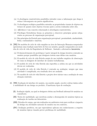 (a) A abordagem construtivista possibilita entender como a informa¸˜o que chega `
                                                                      ca            a
        retina ´ decomposta em partes signiﬁcativas.
               e
    (b) A abordagem ecol´gica possibilita entender as propriedades visuais de objetos em
                         o
        termos de quanto esses objetos evocam a¸oes a serem realizadas sobre eles.
                                                c˜
     (c) Aﬀordance ´ um conceito relacionado ` abordagem construtivista.
                   e                         a
    (d) Psic´logos Gestaltistas foram os primeiros a descrever princ´
            o                                                       ıpios gerais subja-
        centes ao processo de organiza¸ao perceptual.
                                      c˜
     (e) S˜o princ´
           a      ıpios da Gestalt para organiza¸ao perceptual: proximidade, similaridade,
                                                c˜
         fecho, continuidade e simetria.

59. [TE] Os modelos de ciclo de vida surgidos na ´rea de Intera¸ao Humano-computador
                                                  a             c˜
    apresentam uma tradi¸˜o mais forte de foco no usu´rio, quando comparados aos mod-
                           ca                         a
    elos de ciclo de vida da Engenharia de Software. Assinale a alternativa incorreta:

    (a) O desenvolvimento de prot´tipos ´ parte integral do design iterativo centrado no
                                   o      e
        usu´rio porque possibilita que designers testem suas id´ias com usu´rios.
           a                                                   e            a
    (b) O modelo de ciclo de vida Estrela surgiu de um trabalho emp´
                                                                   ırico de observa¸ao
                                                                                   c˜
        de como os designers de interface de usu´rio trabalhavam.
                                                a
     (c) O modelo de ciclo de vida Estrela n˜o especiﬁca a ordem em que as atividades
                                            a
         devem ser realizadas.
    (d) O modelo de ciclo de vida Estrela ´ centrado na avalia¸˜o; sempre que uma
                                             e                   ca
        atividade ´ completada, seu resultado deve ser avaliado.
                  e
     (e) No modelo de ciclo de vida Estrela o projeto deve iniciar com a avalia¸ao de uma
                                                                               c˜
         situa¸˜o existente.
              ca


60. [TE] Avalia¸ao de interface de usu´rio, em sentido amplo, envolve coletar dados sobre
                c˜                    a
    a usabilidade de um design ou produto. Constituem tipos de avalia¸ao:
                                                                       c˜


    (I) Avalia¸ao r´pida, na qual os designers obtˆm um feedback informal de usu´rios ou
              c˜ a                                e                             a
         consultores.
    (II) Testes de usabilidade, que envolvem avaliar o desempenho de usu´rios t´
                                                                        a      ıpicos na
         realiza¸˜o de tarefas em laborat´rio.
                ca                       o
    (III) Estudos de campo, que s˜o realizados em ambientes reais para veriﬁcar o impacto
                                 a
         do design em atividades naturais do usu´rio em seu contexto.
                                                a
    (IV) Avalia¸˜o preditiva, em que especialistas aplicam seu conhecimento a respeito
               ca
        de usu´rios t´
              a      ıpicos visando prever problemas de usabilidade.
 