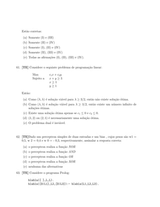 Est˜o corretas:
      a
    (a) Somente (I) e (III)
    (b) Somente (II) e (IV)
    (c) Somente (I), (II) e (IV)
    (d) Somente (II), (III) e (IV)
    (e) Todas as aﬁrma¸oes (I), (II), (III) e (IV).
                      c˜


61. [TE] Considere o seguinte problema de programa¸˜o linear:
                                                  ca

            Max         c1 x + c2 y
            Sujeito a   x+y ≥3
                        x≥1
                        y≥1

   Ent˜o:
      a
    (a) Como (λ, λ) ´ solu¸ao vi´vel para λ ≥ 3/2, ent˜o n˜o existe solu¸˜o ´tima.
                    e     c˜    a                     a a               ca o
    (b) Como (λ, λ) ´ solu¸ao vi´vel para λ ≥ 3/2, ent˜o existe um n´mero inﬁnito de
                     e    c˜    a                     a             u
        solu¸˜es ´timas.
            co o
    (c) Existe uma solu¸ao ´tima apenas se c1 ≤ 0 e c2 ≤ 0.
                       c˜ o
    (d) (1, 2) ou (2, 1) ´ necessariamente uma solu¸ao ´tima.
                         e                         c˜ o
    (e) O problema dual ´ invi´vel.
                        e     a



62. [TE]Dado um perceptron simples de duas entradas e um bias , cujos pesos s˜o w1 =
                                                                                 a
    0,5, w 2 = 0,4 e w 0 = - 0,3, respectivamente, assinalar a resposta correta:

    (a) o perceptron realiza a fun¸ao NOR
                                  c˜
    (b) o perceptron realiza a fun¸ao AND
                                  c˜
    (c) o perceptron realiza a fun¸ao OR
                                  c˜
    (d) o perceptron realiza a fun¸ao XOR
                                  c˜
    (e) nenhuma das alternativas
63. [TE] Considere o programa Prolog:

        blabla([ ],L,L).
        blabla([X|L1],L2,[X|L3]):- blabla(L1,L2,L3).
 