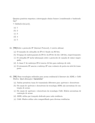 Quantas poss´
               ıveis respostas a interroga¸˜o abaixo fornece (considerando o backtrack-
                                          ca
   ing)?
   ?- blabla(L1,L2,[a,b]).

    (a) 1
    (b) 2
     (c) 3
    (d) 4
     (e) 5



64. [TE]Sobre o protocolo IP (Internet Protocol), ´ correto aﬁrmar:
                                                  e

    (a) O tamanho do cabe¸alho do IPv4 ´ ﬁxado em 96 bits;
                         c             e
    (b) O espa¸o de endere¸amento do IPv4 e do IPv6 ´ de 32 e 128 bits, respectivamente;
              c           c                         e
     (c) O cabe¸alho IP inclui informa¸ao sobre o protocolo de camada de enlace empre-
               c                      c˜
         gado;
    (d) A classe C de endere¸os IPv4 reserva 16 bits para endere¸o de rede;
                            c                                   c
     (e) O roteamento IP associa o endere¸o IP com o n´mero de porta em n´ de trans-
                                         c            u                  ıvel
         porte.



65. [TE] Duas tecnologias utilizadas para acesso residencial ` Internet s˜o ADSL e Cable
                                                             a           a
    Modem. Qual aﬁrma¸ao ´ incorreta?
                       c˜ e

    (a) Ambas permitem taxas de transmiss˜o diferentes para upstream e downstream
                                         a
    (b) Os canais de upstream e downstream da tecnologia ADSL n˜o necessitam de con-
                                                               a
        ten¸˜o de acesso
           ca
     (c) Os canais de upstream e downstream da tecnologia Cable Modem necessitam de
         conten¸ao de acesso
               c˜
    (d) ADSL utiliza par tran¸ado dedicado para cada residˆncia
                             c                            e
     (e) Cable Modem utiliza cabo compartilhado para diversas residˆncias
                                                                   e
 
