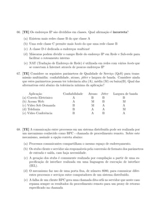 66. [TE] Os endere¸os IP s˜o divididos em classes. Qual aﬁrma¸ao ´ incorreta?
                  c       a                                  c˜ e

     (a) Existem mais redes classe B do que classe A
    (b) Uma rede classe C permite mais hosts do que uma rede classe B
     (c) A classe D ´ dedicada a endere¸os multicast
                    e                  c
    (d) M´scaras podem dividir o campo Rede do endere¸o IP em Rede e Sub-rede para
          a                                          c
        facilitar o roteamento interno
     (e) NAT (Tradu¸ao de Endere¸o de Rede) ´ utilizada em redes com v´rios hosts que
                     c˜            c           e                      a
         se conectam ` Internet atrav´s de poucos endere¸os IP
                     a               e                  c

67. [TE] Considere os seguintes parˆmetros de Qualidade de Servi¸o (QoS) para trans-
                                      a                               c
    miss˜o multim´
         a         ıdia: conﬁabilidade, atraso, jitter e largura de banda. Considere ainda
    que estes parˆmetros possam ter tolerˆncia alta (A), m´dia (M) ou baixa(B). Qual das
                 a                        a                  e
    alternativas est´ abaixo da tolerˆncia m´
                    a                a       ınima da aplica¸˜o?
                                                              ca

         Aplica¸˜o
               ca                Conﬁabilidade      Atraso   Jitter   Largura de banda
    (a) Correio Eletrˆnico
                     o                A               B       B             B
    (b) Acesso Web                    A               M       B             M
    (c) V´
         ıdeo Sob Demanda             B               M       A             A
    (d) Telefonia                     B               A       A             M
    (e) V´
         ıdeo Conferˆncia
                     e                B               A       B             A




68. [TE] A comunica¸˜o entre processos em um sistema distribu´ pode ser realizada por
                    ca                                       ıdo
    um mecanismo conhecido como RPC - chamada de procedimento remoto. Sobre este
    mecanismo, assinale a op¸ao correta abaixo:
                            c˜

     (a) Processos comunicantes compartilham o mesmo espa¸o de endere¸amento.
                                                         c           c
    (b) Os stubs cliente e servidor s˜o respons´veis pela convers˜o de formato dos parˆmetros
                                     a         a                 a                    a
        de entrada e sa´ıda, caso haja necessidade.
     (c) A gera¸˜o dos stubs ´ comumente realizada por compila¸ao a partir de uma es-
                ca            e                               c˜
         peciﬁca¸˜o de interface realizada em uma linguagem de execu¸˜o de interface
                 ca                                                  ca
         (IEL).
    (d) O mecanismo faz uso de uma porta ﬁxa, de n´mero 8080, para comunicar difer-
                                                     u
        entes processos e servi¸os entre computadores de um sistema distribu´
                               c                                            ıdo.
     (e) A falha de um cliente RPC gera uma chamada dita orf˜ no servidor que neste caso
                                                            a
         repassa sempre os resultados do procedimento remoto para um proxy de retorno
         especiﬁcado na chamada
 
