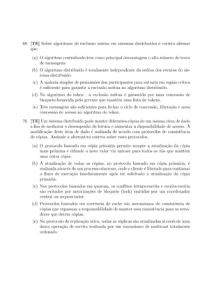 69. [TE] Sobre algoritmos de exclus˜o m´tua em sistemas distribu´
                                   a   u                        ıdos ´ correto aﬁrmar
                                                                     e
    que:

    (a) O algoritmo centralizado tem como principal desvantagem o alto n´mero de troca
                                                                        u
        de mensagens.
    (b) O algoritmo distribu´ ´ totalmente independente da ordem dos eventos do sis-
                            ıdo e
        tema distribu´
                     ıdo.
    (c) A maioria simples de permiss˜es dos participantes para entrada em regi˜o cr´
                                      o                                       a    ıtica
        ´ suﬁciente para garantir a exclus˜o m´tua no algoritmo distribu´
        e                                 a   u                         ıdo.
    (d) No algoritmo do token , a exclus˜o m´tua ´ garantida por uma concess˜o de
                                          a   u    e                        a
        bloqueio fornecida pelo gerente que mant´m uma lista de tokens.
                                                e
    (e) Trˆs mensagens s˜o suﬁcientes para fechar o ciclo de concess˜o, libera¸˜o e nova
          e              a                                          a         ca
        concess˜o de acesso no algoritmo do token.
               a

70. [TE] Um sistema distribu´ pode manter diferentes c´pias de um mesmo item de dado
                              ıdo                          o
    a ﬁm de melhorar o desempenho de leitura e aumentar a disponibilidade de acesso. A
    modiﬁca¸ao deste item de dado ´ realizada de acordo com protocolos de consistˆncia
            c˜                       e                                           e
    de c´pias. Assinale a alternativa correta sobre esses protocolos.
        o

    (a) O protocolo baseado em c´pia prim´ria permite sempre a atualiza¸˜o da c´pia
                                 o         a                              ca     o
        mais pr´xima e difunde o novo valor via unicast para todos os n´s que mant´m
               o                                                       o           e
        uma outra c´pia.
                   o
    (b) A atualiza¸ao de todas as c´pias, no protocolo baseado em c´pia prim´ria, ´
                   c˜                o                                     o        a     e
        realizada atrav´s de um processo s´
                       e                  ıncrono, onde o cliente ´ liberado para continuar
                                                                  e
        o ﬂuxo de execu¸ao imediatamente ap´s ter solicitado a atualiza¸ao da c´pia
                          c˜                    o                             c˜       o
        prim´ria.
             a
    (c) Nos protocolos baseados em quorum, os conﬂitos leitura-escrita e escrita-escrita
        s˜o evitados por autoriza¸˜es de bloqueio (lock) emitidas por um coordenador
         a                       co
        central ou sequenciador.
    (d) Protocolos baseados em coerˆncia de cache s˜o mecanismos de consistˆncia de
                                    e               a                           e
        c´pias que repassam a responsabilidade de manter essa consistˆncia para os servi-
         o                                                           e
        dores que det´m c´pias.
                     e    o
    (e) No protocolo de replica¸ao ativa, todas as r´plicas s˜o atualizadas atrav´s de uma
                               c˜                   e        a                   e
        unica opera¸ao de escrita realizada por um mecanismo de multicast totalmente
        ´          c˜
        ordenado.
 