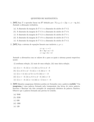 ˜           ´
                           QUESTOES DE MATEMATICA

1. [MT] Seja T o operador linear em R3 deﬁnido por: T (x, y, z) = (2y + z, x − 4y, 3x).
   Assinale a aﬁrma¸˜o verdadeira.
                   ca

   (a) A dimens˜o da imagem de T ´ 1 e a dimens˜o do n´cleo de T ´ 2.
               a                 e             a      u          e
   (b) A dimens˜o da imagem de T ´ 3 e a dimens˜o do n´cleo de T ´ 0.
               a                 e             a      u          e
    (c) A dimens˜o da imagem de T ´ 2 e a dimens˜o do n´cleo de T ´ 1.
                a                 e             a      u          e
   (d) A dimens˜o da imagem de T ´ 0 e a dimens˜o do n´cleo de T ´ 3.
               a                 e             a      u          e
    (e) A dimens˜o da imagem de T ´ 2 e a dimens˜o do n´cleo de T ´ 2.
                a                 e             a      u          e

2. [MT] Seja o sistema de equa¸oes lineares nas vari´veis x, y e z:
                              c˜                    a

                                       x+y−z =1
                                       2x + 3y + az = 3
                                       x + ay + 3z = 2

  Assinale a alternativa com os valores de a para os quais o sistema possui respectiva-
  mente:

    (i) nenhuma solu¸˜o, (ii) mais de uma solu¸˜o, (iii) uma unica solu¸ao.
                    ca                        ca             ´         c˜

   (a) (i) a = −3; (ii) a = 2; (iii) a = 2 e a = −3
   (b) (i) a = 2 e a = −3; (ii) a = 2; (iii) a = −3
    (c) (i) a = 2; (ii) a = 2 e a = 3; (iii) a = −3
   (d) (i) a = −3; (ii) a = 2 e a = −3; (iii) a = 2
    (e) (i) a = −3; (ii) a = 2; (iii) a = 2 ou a = −3

3. [MT] Quantos anagramas distintos podem ser formados com a palavra cochilo? Um
   anagrama ´ uma palavra formada pela transposi¸ao das letras de outra palavra.
              e                                       c˜
   Iracema e Rmciaae s˜o dois exemplos de anagramas distintos da palavra Am´rica.
                       a                                                    e
   Observe que a palavra formada n˜o precisa ter sentido.
                                  a

   (a) 5040
   (b) 2520
    (c) 630
   (d) 1260
    (e) 120
 