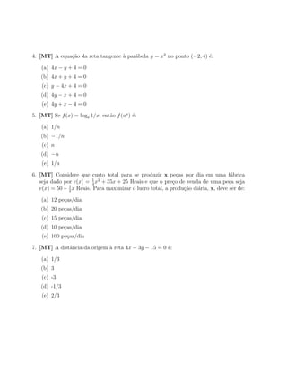 4. [MT] A equa¸ao da reta tangente ` par´bola y = x2 no ponto (−2, 4) ´:
              c˜                   a    a                             e

    (a) 4x − y + 4 = 0
   (b) 4x + y + 4 = 0
    (c) y − 4x + 4 = 0
   (d) 4y − x + 4 = 0
    (e) 4y + x − 4 = 0

5. [MT] Se f (x) = loga 1/x, ent˜o f (an ) ´:
                                a          e

    (a) 1/n
   (b) −1/n
    (c) n
   (d) −n
    (e) 1/a

6. [MT] Considere que custo total para se produzir x pe¸as por dia em uma f´brica
                                                             c                      a
                          1
   seja dado por c(x) = 4 x2 + 35x + 25 Reais e que o pre¸o de venda de uma pe¸a seja
                                                           c                       c
   v(x) = 50 − 1 x Reais. Para maximizar o lucro total, a produ¸ao di´ria, x, deve ser de:
               2
                                                               c˜    a

    (a) 12 pe¸as/dia
             c
   (b) 20 pe¸as/dia
            c
    (c) 15 pe¸as/dia
             c
   (d) 10 pe¸as/dia
            c
    (e) 100 pe¸as/dia
              c

7. [MT] A distˆncia da origem ` reta 4x − 3y − 15 = 0 ´:
              a               a                       e

    (a) 1/3
   (b) 3
    (c) -3
   (d) -1/3
    (e) 2/3
 