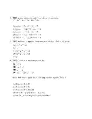8. [MT] As coordenadas do centro e do raio da circunferˆncia
                                                        e
      2    2
    2x + 2y − 10x + 6y − 15 = 0 s˜o:
                                 a


    (a) centro = (5, −3) e raio = 15
    (b) centro = (3/2, 5/2) e raio = 7/2
    (c) centro = (−5, 3) e raio = 15
    (d) centro = (5/2, −3/2) e raio = 4
    (e) centro = (−5/2, 3/2) e raio = 4

 9. [MT] Assinale a proposi¸˜o logicamente equivalente a ¬(p ∨ q) ∨ (¬p ∧ q)
                           ca

    (a) ¬p ∧ (q ∨ ¬q)
    (b) ¬p
    (c) (p ∨ q) ∧ (p ∨ ¬q)
    (d) (p ∨ q) ∨ (p ∧ ¬q)
    (e) p

10. [MT] Considere as seguintes proposi¸˜es:
                                       co

   (I) ¬p ∨ q
   (II) ¬(p ∧ ¬q)
   (III) p −→ q
   (IV) (V −→ q) ∨ (p −→ F )

   Quais das proposi¸~es acima s~o logicamente equivalentes ?
                    co          a


    (a) Somente (I)≡(III)
    (b) Somente (I)≡(II)
    (c) Somente (I)≡(II)≡(III)
    (d) (I)≡(III) e (II)≡(III) mas (III)≡(IV)
    (e) (I), (II), (III) e (IV) s˜o todas equivalentes.
                                 a
 