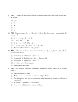 11. [MT] O n´mero de seq¨ˆncias de bits de comprimento 7 que cont´m um n´mero par
               u        ue                                       e      u
    de zeros ´:
             e
     (a) 128
    (b) 64
     (c) 32
    (d) 16
     (e) 8
12. [MT] Seja o conjunto A = {x ∈ R, |x| ≥ 1}. Qual das alternativas ´ uma parti¸˜o do
                                                                     e          ca
    conjunto A.
     (a) {x < −1}, {x > 1}, {1, −1}
    (b) {x ≤ 0}, {x ≥ 1}, {0}
     (c) {x ≤ −1}, {x ≥ 3}, {1 ≤ x ≤ 3}
    (d) {x ≤ −5}, {−5 < x ≤ −3}, {−1}, {x ≥ 1}
     (e) Todas as alternativas s˜o parti¸˜es de A.
                                a       co
13. [MT] Dados dois vetores no espa¸o euclidiano R4, u = (1, 3, -2, 7) e v = (0, 7, 2, 2),
                                   c
    pode-se aﬁrmar que:
     (a) o quadrado da norma de u ´ igual a 58
                                  e
    (b) o quadrado da distˆncia entre u e v ´ dado por 63
                          a                 e
     (c) o quadrado da norma de v ´ igual a 57
                                  e
    (d) os vetores u e v s˜o ortogonais
                          a
     (e) nenhuma das anteriores
14. [MT] Uma condi¸ao necess´ria e suﬁciente para que o sistema Ax=b tenha solu¸˜o
                  c˜        a                                                  ca
    unica ´:
    ´     e
     (a) Ax=0 tem solu¸ao unica.
                      c˜ ´
    (b) As linhas de A s˜o vetores linearmente independentes.
                        a
     (c) As colunas de A s˜o vetores linearmente independentes que geram um subespa¸o
                          a                                                        c
         contendo b.
    (d) A matriz A ´ quadrada e n˜o-singular.
                   e             a
     (e) O posto de A ´ igual a seu n´mero de linhas.
                      e              u
 