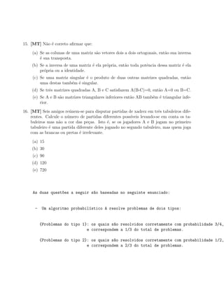 15. [MT] N˜o ´ correto aﬁrmar que:
          a e

    (a) Se as colunas de uma matriz s˜o vetores dois a dois ortogonais, ent˜o sua inversa
                                     a                                     a
        ´ sua transposta.
        e
    (b) Se a inversa de uma matriz ´ ela pr´pria, ent˜o toda potˆncia dessa matriz ´ ela
                                   e       o         a          e                  e
        pr´pria ou a identidade.
          o
     (c) Se uma matriz singular ´ o produto de duas outras matrizes quadradas, ent˜o
                                e                                                 a
         uma destas tamb´m ´ singular.
                        e e
    (d) Se trˆs matrizes quadradas A, B e C satisfazem A(B-C)=0, ent˜o A=0 ou B=C.
             e                                                      a
     (e) Se A e B s˜o matrizes triangulares inferiores ent˜o AB tamb´m ´ triangular infe-
                   a                                      a         e e
         rior.

16. [MT] Seis amigos re´nem-se para disputar partidas de xadrez em trˆs tabuleiros dife-
                        u                                               e
    rentes. Calcule o n´mero de partidas diferentes poss´
                       u                                 ıveis levando-se em conta os ta-
    buleiros mas n˜o a cor das pe¸as. Isto ´, se os jogadores A e B jogam no primeiro
                   a               c         e
    tabuleiro ´ uma partida diferente deles jogando no segundo tabuleiro, mas quem joga
              e
    com as brancas ou pretas ´ irrelevante.
                             e

    (a) 15
    (b) 30
     (c) 90
    (d) 120
     (e) 720




     As duas quest~es a seguir s~o baseadas no seguinte enunciado:
                  o             a


      -   Um algoritmo probabil´stico A resolve problemas de dois tipos:
                               ı


          {Problemas do tipo 1}: os quais s~o resolvidos corretamente com probabilidade 3/4,
                                           a
                               e correspondem a 1/3 do total de problemas.

          {Problemas do tipo 2}: os quais s~o resolvidos corretamente com probabilidade 1/2,
                                           a
                               e correspondem a 2/3 do total de problemas.
 