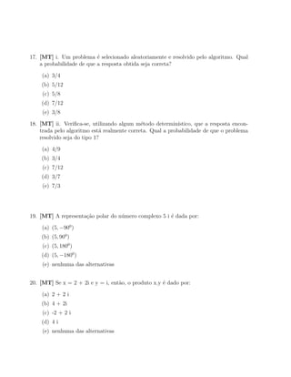 17. [MT] i. Um problema ´ selecionado aleatoriamente e resolvido pelo algoritmo. Qual
                           e
    a probabilidade de que a resposta obtida seja correta?

    (a) 3/4
    (b) 5/12
     (c) 5/8
    (d) 7/12
     (e) 3/8

18. [MT] ii. Veriﬁca-se, utilizando algum m´todo determin´
                                             e              ıstico, que a resposta encon-
    trada pelo algoritmo est´ realmente correta. Qual a probabilidade de que o problema
                             a
    resolvido seja do tipo 1?

    (a) 4/9
    (b) 3/4
     (c) 7/12
    (d) 3/7
     (e) 7/3




19. [MT] A representa¸˜o polar do n´mero complexo 5 i ´ dada por:
                     ca            u                  e

    (a) (5, −900 )
    (b) (5, 900 )
     (c) (5, 1800 )
    (d) (5, −1800 )
     (e) nenhuma das alternativas


20. [MT] Se x = 2 + 2i e y = i, ent˜o, o produto x.y ´ dado por:
                                   a                 e

    (a) 2 + 2 i
    (b) 4 + 2i
     (c) -2 + 2 i
    (d) 4 i
     (e) nenhuma das alternativas
 