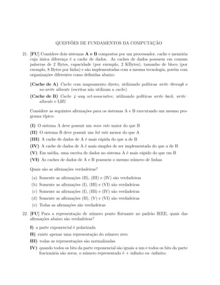 ˜                            ¸˜
                 QUESTOES DE FUNDAMENTOS DA COMPUTACAO

21. [FU] Considere dois sistemas A e B compostos por um processador, cache e mem´ria
                                                                                  o
    cuja unica diferen¸a ´ a cache de dados. As caches de dados possuem em comum
         ´             c e
    palavras de 2 Bytes, capacidade (por exemplo, 2 KBytes), tamanho de bloco (por
    exemplo, 8 Bytes por linha) e s˜o implementadas com a mesma tecnologia, por´m com
                                   a                                           e
    organiza¸oes diferentes como deﬁnidas abaixo:
            c˜

   (Cache de A) Cache com mapeamento direto, utilizando pol´
                                                           ıticas write–through e
       no-write allocate (escritas n˜o utilizam a cache)
                                    a
   (Cache de B) Cache 4–way set-associative, utilizando pol´
                                                           ıticas write–back, write–
       allocate e LRU

   Considere as seguintes aﬁrma¸oes para os sistemas A e B executando um mesmo pro-
                               c˜
   grama t´
          ıpico:

   (I) O sistema A deve possuir um miss rate maior do que B
   (II) O sistema B deve possuir um hit rate menor do que A
   (III) A cache de dados de A ´ mais r´pida do que a de B
                               e       a
   (IV) A cache de dados de A ´ mais simples de ser implementada do que a de B
                              e
   (V) Em m´dia, uma escrita de dados no sistema A ´ mais r´pido do que em B
           e                                       e       a
   (VI) As caches de dados de A e B possuem o mesmo n´mero de linhas
                                                     u

   Quais s˜o as aﬁrma¸˜es verdadeiras?
          a          co
    (a) Somente as aﬁrma¸oes (II), (III) e (IV) s˜o verdadeiras
                        c˜                       a
    (b) Somente as aﬁrma¸oes (I), (III) e (VI) s˜o verdadeiras
                        c˜                      a
    (c) Somente as aﬁrma¸oes (I), (III) e (IV) s˜o verdadeiras
                        c˜                      a
    (d) Somente as aﬁrma¸oes (II), (V) e (VI) s˜o verdadeiras
                        c˜                     a
    (e) Todas as aﬁrma¸oes s˜o verdadeiras
                      c˜    a

22. [FU] Para a representa¸ao de n´mero ponto ﬂutuante no padr˜o IEEE, quais das
                           c˜       u                         a
    aﬁrma¸oes abaixo s˜o verdadeiras?
         c˜           a

   I) a parte exponencial ´ polarizada
                          e
   II) existe apenas uma representa¸ao do n´mero zero
                                   c˜      u
   III) todas as representa¸˜es s˜o normalizadas
                           co    a
   IV) quando todos os bits da parte exponencial s˜o iguais a um e todos os bits da parte
                                                  a
       fracion´ria s˜o zeros, o n´mero representado ´ + inﬁnito ou -inﬁnito;
              a     a            u                  e
 