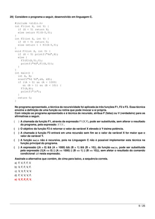 29) Considere o programa a seguir, desenvolvido em linguagem C.

       #include <stdio.h>
       int F1(int X, int Y) {
         if (X < Y) return X;
         else return F1(X-Y,Y);
       }
       int F2(int X, int Y) {
         if (X < Y) return 0;
         else return 1 + F2(X-Y,Y);
       }
       void F3(int X, int Y) {
         if (X < Y) printf("%d",X);
         else {
           F3(F2(X,Y),Y);
           printf("%d",F1(X,Y));
         }
       }
       int main() {
         int A, B;
         scanf("%d %d",&A, &B);
         if ((A > 0) && (A < 1000)
            && (B > 1) && (B < 10)) {
           F3(A,B);
           printf("n");
         }
         return 0;
       }

       No programa apresentado, a técnica da recursividade foi aplicada às três funções F1, F2 e F3. Essa técnica
       envolve a deﬁnição de uma função ou rotina que pode invocar a si própria.
       Com relação ao programa apresentado e à técnica de recursão, atribua F (falso) ou V (verdadeiro) para as
       aﬁrmativas a seguir.
   (      ) A chamada da função F1, através da expressão F1(X,Y), pode ser substituída, sem alterar o resultado
            do programa, pela expressão X%Y .
   (      ) O objetivo da função F2 é retornar o valor da variável X elevado à Y-ésima potência.
   (      ) A chamada à função F3 entrará em uma recursão sem ﬁm se o valor da variável X for maior que o
            valor da variável Y.
   (      ) A função main não é recursiva, pois na Linguagem C não é possível implementar esta técnica na
            função principal do programa.
   (      ) A expressão ((A > 0) && (A < 1000) && (B > 1) && (B < 10)), da função main, pode ser substituída
            pela expressão (!((A <= 0) || (A >= 1000) || (B <= 1) || (B >= 10))), sem afetar o resultado do comando
            condicional if nesta expressão.
       Assinale a alternativa que contém, de cima para baixo, a sequência correta.
   a) F, V, F, F, V.
   b) V, F, F, V, F.
       c) V, V, F, V, V.
   d) F, V, V, V, F.
   e) V, F, F, F, V.




                                                                                                             9 / 26
 