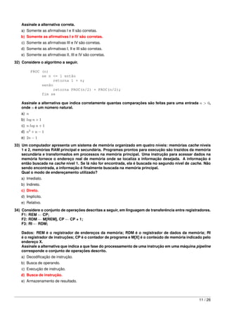 Assinale a alternativa correta.
   a) Somente as aﬁrmativas I e II são corretas.
   b) Somente as aﬁrmativas I e IV são corretas.
   c) Somente as aﬁrmativas III e IV são corretas.
   d) Somente as aﬁrmativas I, II e III são corretas.
   e) Somente as aﬁrmativas II, III e IV são corretas.
32) Considere o algoritmo a seguir.

          PROC (n)
               se n <= 1 então
                     retorna 1 + n;
               senão
                     retorna PROC(n/2) + PROC(n/2);
               fim se

   Assinale a alternativa que indica corretamente quantas comparações são feitas para uma entrada n > 0,
   onde n é um número natural.
   a) n
   b) log n + 1
   c) n log n + 1
   d) n2 + n − 1
   e) 2n − 1
33) Um computador apresenta um sistema de memória organizado em quatro níveis: memórias cache níveis
    1 e 2, memórias RAM principal e secundária. Programas prontos para execução são trazidos da memória
    secundária e transformados em processos na memória principal. Uma instrução para acessar dados na
    memória fornece o endereço real de memória onde se localiza a informação desejada. A informação é
    então buscada na cache nível 1. Se lá não for encontrada, ela é buscada no segundo nível de cache. Não
    sendo encontrada, a informação é ﬁnalmente buscada na memória principal.
    Qual o modo de endereçamento utilizado?
   a) Imediato.
   b) Indireto.
   c) Direto.
   d) Implícito.
   e) Relativo.

34) Considere o conjunto de operações descritas a seguir, em linguagem de transferência entre registradores.
    F1: REM ← CP;
    F2: RDM ← M[REM], CP ← CP + 1;
    F3: RI ← RDM;

   Dados: REM é o registrador de endereços da memória; RDM é o registrador de dados da memória; RI
   é o registrador de instruções; CP é o contador de programa e M[X] é o conteúdo de memória indicado pelo
   endereço X.
   Assinale a alternativa que indica a que fase do processamento de uma instrução em uma máquina pipeline
   corresponde o conjunto de operações descrito.
   a) Decodiﬁcação de instrução.
   b) Busca de operando.
   c) Execução de instrução.
   d) Busca de instrução.
   e) Armazenamento de resultado.



                                                                                                     11 / 26
 