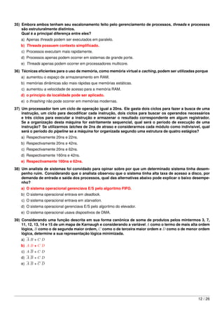 35) Embora ambos tenham seu escalonamento feito pelo gerenciamento de processos, threads e processos
    são estruturalmente distintos.
    Qual é a principal diferença entre eles?
   a) Apenas threads podem ser executados em paralelo.
   b) Threads possuem contexto simpliﬁcado.
   c) Processos executam mais rapidamente.
   d) Processos apenas podem ocorrer em sistemas de grande porte.
   e) Threads apenas podem ocorrer em processadores multicore.
36) Técnicas eﬁcientes para o uso de memória, como memória virtual e caching, podem ser utilizadas porque
   a) aumentou o espaço de armazenamento em RAM.
   b) memórias dinâmicas são mais rápidas que memórias estáticas.
   c) aumentou a velocidade de acesso para a memória RAM.
   d) o princípio da localidade pode ser aplicado.
   e) o thrashing não pode ocorrer em memórias modernas.

37) Um processador tem um ciclo de operação igual a 20ns. Ele gasta dois ciclos para fazer a busca de uma
    instrução, um ciclo para decodiﬁcar cada instrução, dois ciclos para buscar os operandos necessários
    e três ciclos para executar a instrução e armazenar o resultado correspondente em algum registrador.
    Se a organização desta máquina for estritamente sequencial, qual será o período de execução de uma
    instrução? Se utilizarmos latches de 2ns de atraso e considerarmos cada módulo como indivisível, qual
    será o período do pipeline se a máquina for organizada segundo uma estrutura de quatro estágios?
   a) Respectivamente 20ns e 22ns.
   b) Respectivamente 20ns e 42ns.
   c) Respectivamente 20ns e 62ns.
   d) Respectivamente 160ns e 42ns.
   e) Respectivamente 160ns e 62ns.
38) Um analista de sistemas foi convidado para opinar sobre por que um determinado sistema tinha desem-
    penho ruim. Considerando que o analista observou que o sistema tinha alta taxa de acesso a disco, por
    demanda de entrada e saída dos processos, qual das alternativas abaixo pode explicar o baixo desempe-
    nho?
   a) O sistema operacional gerenciava E/S pelo algoritmo FIFO.
   b) O sistema operacional entrava em deadlock.
   c) O sistema operacional entrava em starvation.
   d) O sistema operacional gerenciava E/S pelo algoritmo do elevador.
   e) O sistema operacional usava dispositivos de DMA.
39) Considerando uma função descrita em sua forma canônica de soma de produtos pelos mintermos 3, 7,
    11, 12, 13, 14 e 15 de um mapa de Karnaugh e considerando a variável A como o termo de mais alta ordem
    lógica, B como o de segunda maior ordem, C como o de terceira maior ordem e D como o de menor ordem
    lógica, determine a sua representação lógica minimizada.
   a) A B + C D
   b) A B + C D
   c) A B + C D
   d) A B + C D
   e) A B + C D




                                                                                                   12 / 26
 