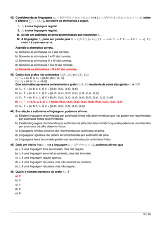 42) Considerando as linguagens L1 = {al cm bn ; l ≥ 0, m ≥ 0, n ≥ 0} e L2 = {al cm bn ; l ≥ 0, m ≥ 0, n = l + m} sobre
    o alfabeto = {a, b, c}, considere as aﬁrmativas a seguir.
       I. L1 é uma linguagem regular.
      II. L2 é uma linguagem regular.
     III. Existe um autômato de pilha determinístico que reconhece L1 .
     IV. A linguagem L2 pode ser gerada pela G = ({X, Y }, {a, b, c}, {X → aXb, X → Y, Y → cY b, Y → λ}, X),
         onde λ é a palavra vazia.
    Assinale a alternativa correta.
    a) Somente as aﬁrmativas I e II são corretas.
    b) Somente as aﬁrmativas II e IV são corretas.
    c) Somente as aﬁrmativas III e IV são corretas.
    d) Somente as aﬁrmativas I, II e III são corretas.
    e) Somente as aﬁrmativas I, III e IV são corretas.

43) Dados dois grafos não orientados G1 (V1 , E1 ) e G2 (V2 , E2 ):
    G1 : V1 = {a, b, c} E1 = {(a,b), (b,c), (a, c)}
    G2 : V2 = {d, e} E2 = {(d,e)}
    Qual alternativa apresenta corretamente o grafo Gr (V, E) resultante da soma dos grafos G1 e G2 ?
    a) Gr : V = {a, b, c, d, e} E = {(a,b), (b,c), (a,c), (d,e)}
    b) Gr : V = {a, b, c, d, e} E = {(a,d), (a,e), (b,d), (b,e), (c,d), (c,e), (d,e)}
    c) Gr : V = {a, b, c, d, e} E = {(a,b), (b,c), (a,c), (a,d), (a,e), (b,d), (b,e), (c,d), (c,e)}
    d) Gr : V = {a, b, c, d, e} E = {(a,b), (b,c), (a,c), (a,d), (a,e), (b,d), (b,e), (c,d), (c,e), (d,e)}
    e) Gr : V = {a, b, c, d, e} E = {(a,b), (b,c), (c,d), (d,e), (e,a)}

44) Em relação a autômatos e linguagens, podemos aﬁrmar:
    a) Existem linguagens reconhecidas por autômatos ﬁnitos não determinísticos que não podem ser reconhecidas
       por autômatos ﬁnitos determinísticos.
    b) Existem linguagens reconhecidas por autômatos de pilha não determinísticos que não podem ser reconhecidas
       por autômatos de pilha determinísticos.
    c) Linguagens inﬁnitas somente são reconhecidas por autômatos de pilha.
    d) Linguagens regulares não podem ser reconhecidas por autômatos de pilha.
    e) Linguagens livres de contexto podem ser reconhecidas por autômatos ﬁnitos.
45) Dado um inteiro ﬁxo k > 0 e a linguagem L = {a2n cn bn ; n ≤ k}, podemos aﬁrmar que
    a) L é uma linguagem livre de contexto, mas não regular.
    b) L é uma linguagem sensível ao contexto, mas não livre dele.
    c) L é uma linguagem regular apenas.
    d) L é uma linguagem recursiva, mas não sensível ao contexto.
    e) L é uma linguagem recursiva, mas não regular.

46) Qual é o número cromático do grafo K3,2 ?
    a) 2
    b) 3
    c) 4
    d) 5
    e) 6




                                                                                                               14 / 26
 
