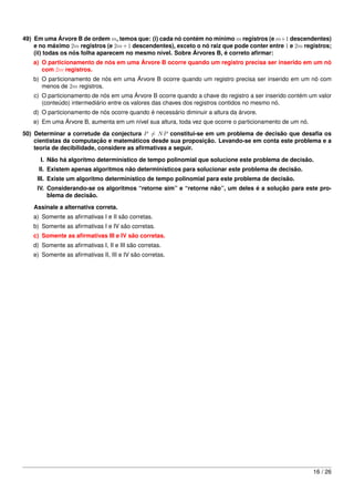 49) Em uma Árvore B de ordem m, temos que: (i) cada nó contém no mínimo m registros (e m+1 descendentes)
    e no máximo 2m registros (e 2m + 1 descendentes), exceto o nó raiz que pode conter entre 1 e 2m registros;
    (ii) todas os nós folha aparecem no mesmo nível. Sobre Árvores B, é correto aﬁrmar:
   a) O particionamento de nós em uma Árvore B ocorre quando um registro precisa ser inserido em um nó
      com 2m registros.
   b) O particionamento de nós em uma Árvore B ocorre quando um registro precisa ser inserido em um nó com
      menos de 2m registros.
    c) O particionamento de nós em uma Árvore B ocorre quando a chave do registro a ser inserido contém um valor
       (conteúdo) intermediário entre os valores das chaves dos registros contidos no mesmo nó.
   d) O particionamento de nós ocorre quando é necessário diminuir a altura da árvore.
   e) Em uma Árvore B, aumenta em um nível sua altura, toda vez que ocorre o particionamento de um nó.
50) Determinar a corretude da conjectura P = N P constitui-se em um problema de decisão que desaﬁa os
    cientistas da computação e matemáticos desde sua proposição. Levando-se em conta este problema e a
    teoria de decibilidade, considere as aﬁrmativas a seguir.

      I. Não há algoritmo determinístico de tempo polinomial que solucione este problema de decisão.
     II. Existem apenas algoritmos não determinísticos para solucionar este problema de decisão.
     III. Existe um algoritmo determinístico de tempo polinomial para este problema de decisão.
     IV. Considerando-se os algoritmos “retorne sim” e “retorne não”, um deles é a solução para este pro-
         blema de decisão.

   Assinale a alternativa correta.
   a) Somente as aﬁrmativas I e II são corretas.
   b) Somente as aﬁrmativas I e IV são corretas.
   c) Somente as aﬁrmativas III e IV são corretas.
   d) Somente as aﬁrmativas I, II e III são corretas.
   e) Somente as aﬁrmativas II, III e IV são corretas.




                                                                                                         16 / 26
 