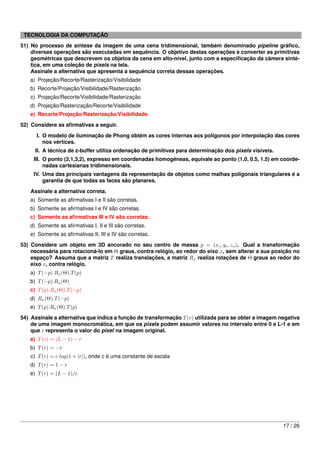 TECNOLOGIA DA COMPUTAÇÃO
51) No processo de síntese da imagem de uma cena tridimensional, também denominado pipeline gráﬁco,
    diversas operações são executadas em sequência. O objetivo destas operações é converter as primitivas
    geométricas que descrevem os objetos da cena em alto-nível, junto com a especiﬁcação da câmera sinté-
    tica, em uma coleção de pixels na tela.
    Assinale a alternativa que apresenta a sequência correta dessas operações.
   a) Projeção/Recorte/Rasterização/Visibilidade
   b) Recorte/Projeção/Visibilidade/Rasterização
    c) Projeção/Recorte/Visibilidade/Rasterização
   d) Projeção/Rasterização/Recorte/Visibilidade
   e) Recorte/Projeção/Rasterização/Visibilidade
52) Considere as aﬁrmativas a seguir.
      I. O modelo de iluminação de Phong obtém as cores internas aos polígonos por interpolação das cores
         nos vértices.
     II. A técnica de z-buffer utiliza ordenação de primitivas para determinação dos pixels visíveis.
     III. O ponto (2,1,3,2), expresso em coordenadas homogêneas, equivale ao ponto (1.0, 0.5, 1.5) em coorde-
          nadas cartesianas tridimensionais.
     IV. Uma das principais vantagens da representação de objetos como malhas poligonais triangulares é a
         garantia de que todas as faces são planares.

    Assinale a alternativa correta.
   a) Somente as aﬁrmativas I e II são corretas.
   b) Somente as aﬁrmativas I e IV são corretas.
   c) Somente as aﬁrmativas III e IV são corretas.
   d) Somente as aﬁrmativas I, II e III são corretas.
   e) Somente as aﬁrmativas II, III e IV são corretas.
53) Considere um objeto em 3D ancorado no seu centro de massa p = (xc , yc , zc ). Qual a transformação
    necessária para rotacioná-lo em Θ graus, contra relógio, ao redor do eixo x, sem alterar a sua posição no
    espaço? Assuma que a matriz T realiza translações, a matriz Rx realiza rotações de Θ graus ao redor do
    eixo x, contra relógio.
   a) T (−p).Rx (Θ).T (p)
   b) T (−p).Rx (Θ)
   c) T (p).Rx (Θ).T (−p)
   d) Rx (Θ).T (−p)
   e) T (p).Rx (Θ).T (p)
54) Assinale a alternativa que indica a função de transformação T (r) utilizada para se obter a imagem negativa
    de uma imagem monocromática, em que os pixels podem assumir valores no intervalo entre 0 e L-1 e em
    que r representa o valor do pixel na imagem original.
   a) T (r) = (L − 1) − r
   b) T (r) = −r
    c) T (r) = c log(1 + |r|), onde c é uma constante de escala
   d) T (r) = 1 − r
   e) T (r) = (L − 1)/r




                                                                                                        17 / 26
 