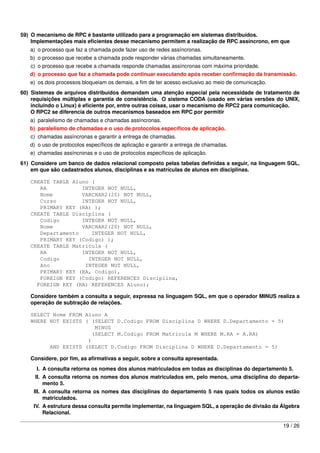 59) O mecanismo de RPC é bastante utilizado para a programação em sistemas distribuídos.
    Implementações mais eﬁcientes desse mecanismo permitem a realização de RPC assíncrono, em que
   a) o processo que faz a chamada pode fazer uso de redes assíncronas.
   b) o processo que recebe a chamada pode responder várias chamadas simultaneamente.
   c) o processo que recebe a chamada responde chamadas assíncronas com máxima prioridade.
   d) o processo que faz a chamada pode continuar executando após receber conﬁrmação da transmissão.
   e) os dois processos bloqueiam os demais, a ﬁm de ter acesso exclusivo ao meio de comunicação.
60) Sistemas de arquivos distribuídos demandam uma atenção especial pela necessidade de tratamento de
    requisições múltiplas e garantia de consistência. O sistema CODA (usado em várias versões do UNIX,
    incluindo o Linux) é eﬁciente por, entre outras coisas, usar o mecanismo de RPC2 para comunicação.
    O RPC2 se diferencia de outros mecanismos baseados em RPC por permitir
   a) paralelismo de chamadas e chamadas assíncronas.
   b) paralelismo de chamadas e o uso de protocolos especíﬁcos de aplicação.
   c) chamadas assíncronas e garantir a entrega de chamadas.
   d) o uso de protocolos especíﬁcos de aplicação e garantir a entrega de chamadas.
   e) chamadas assíncronas e o uso de protocolos especíﬁcos de aplicação.
61) Considere um banco de dados relacional composto pelas tabelas deﬁnidas a seguir, na linguagem SQL,
    em que são cadastrados alunos, disciplinas e as matrículas de alunos em disciplinas.

   CREATE TABLE Aluno (
      RA           INTEGER NOT NULL,
      Nome         VARCHAR2(20) NOT NULL,
      Curso        INTEGER NOT NULL,
      PRIMARY KEY (RA) );
   CREATE TABLE Disciplina (
      Codigo       INTEGER NOT NULL,
      Nome         VARCHAR2(20) NOT NULL,
      Departamento    INTEGER NOT NULL,
      PRIMARY KEY (Codigo) );
   CREATE TABLE Matricula (
      RA           INTEGER NOT NULL,
      Codigo         INTEGER NOT NULL,
      Ano           INTEGER NOT NULL,
      PRIMARY KEY (RA, Codigo),
      FOREIGN KEY (Codigo) REFERENCES Disciplina,
     FOREIGN KEY (RA) REFERENCES Aluno);

   Considere também a consulta a seguir, expressa na linguagem SQL, em que o operador MINUS realiza a
   operação de subtração de relações.

   SELECT Nome FROM Aluno A
   WHERE NOT EXISTS ( (SELECT D.Codigo FROM Disciplina D WHERE D.Departamento = 5)
                       MINUS
                      (SELECT M.Codigo FROM Matricula M WHERE M.RA = A.RA)
                     )
         AND EXISTS (SELECT D.Codigo FROM Disciplina D WHERE D.Departamento = 5)

   Considere, por ﬁm, as aﬁrmativas a seguir, sobre a consulta apresentada.
     I. A consulta retorna os nomes dos alunos matriculados em todas as disciplinas do departamento 5.
     II. A consulta retorna os nomes dos alunos matriculados em, pelo menos, uma disciplina do departa-
         mento 5.
    III. A consulta retorna os nomes das disciplinas do departamento 5 nas quais todos os alunos estão
         matriculados.
    IV. A estrutura dessa consulta permite implementar, na linguagem SQL, a operação de divisão da Álgebra
        Relacional.

                                                                                                    19 / 26
 
