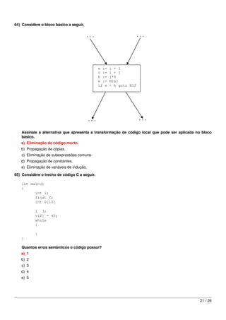 64) Considere o bloco básico a seguir.




   Assinale a alternativa que apresenta a transformação de código local que pode ser aplicada no bloco
   básico.
   a) Eliminação de código morto.
   b) Propagação de cópias.
   c) Eliminação de subexpressões comuns.
   d) Propagação de constantes.
   e) Eliminação de variáveis de indução.
65) Considere o trecho de código C a seguir.

   int main()
   {
         int i;
         float f;
         int v[10]

           i 3;
           v[f] = 45;
           while
           {

           }
   }

   Quantos erros semânticos o código possui?
   a) 1
   b) 2
   c) 3
   d) 4
   e) 5




                                                                                               21 / 26
 