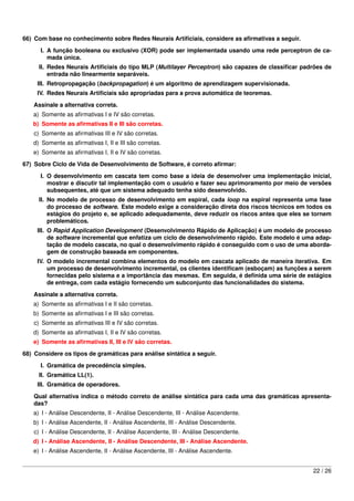 66) Com base no conhecimento sobre Redes Neurais Artiﬁciais, considere as aﬁrmativas a seguir.
      I. A função booleana ou exclusivo (XOR) pode ser implementada usando uma rede perceptron de ca-
         mada única.
     II. Redes Neurais Artiﬁciais do tipo MLP (Multilayer Perceptron) são capazes de classiﬁcar padrões de
         entrada não linearmente separáveis.
     III. Retropropagação (backpropagation) é um algoritmo de aprendizagem supervisionada.
     IV. Redes Neurais Artiﬁciais são apropriadas para a prova automática de teoremas.
   Assinale a alternativa correta.
   a) Somente as aﬁrmativas I e IV são corretas.
   b) Somente as aﬁrmativas II e III são corretas.
    c) Somente as aﬁrmativas III e IV são corretas.
   d) Somente as aﬁrmativas I, II e III são corretas.
   e) Somente as aﬁrmativas I, II e IV são corretas.

67) Sobre Ciclo de Vida de Desenvolvimento de Software, é correto aﬁrmar:
      I. O desenvolvimento em cascata tem como base a ideia de desenvolver uma implementação inicial,
         mostrar e discutir tal implementação com o usuário e fazer seu aprimoramento por meio de versões
         subsequentes, até que um sistema adequado tenha sido desenvolvido.
     II. No modelo de processo de desenvolvimento em espiral, cada loop na espiral representa uma fase
         do processo de software. Este modelo exige a consideração direta dos riscos técnicos em todos os
         estágios do projeto e, se aplicado adequadamente, deve reduzir os riscos antes que eles se tornem
         problemáticos.
     III. O Rapid Application Development (Desenvolvimento Rápido de Aplicação) é um modelo de processo
          de software incremental que enfatiza um ciclo de desenvolvimento rápido. Este modelo é uma adap-
          tação de modelo cascata, no qual o desenvolvimento rápido é conseguido com o uso de uma aborda-
          gem de construção baseada em componentes.
     IV. O modelo incremental combina elementos do modelo em cascata aplicado de maneira iterativa. Em
         um processo de desenvolvimento incremental, os clientes identiﬁcam (esboçam) as funções a serem
         fornecidas pelo sistema e a importância das mesmas. Em seguida, é deﬁnida uma série de estágios
         de entrega, com cada estágio fornecendo um subconjunto das funcionalidades do sistema.

   Assinale a alternativa correta.
   a) Somente as aﬁrmativas I e II são corretas.
   b) Somente as aﬁrmativas I e III são corretas.
    c) Somente as aﬁrmativas III e IV são corretas.
   d) Somente as aﬁrmativas I, II e IV são corretas.
   e) Somente as aﬁrmativas II, III e IV são corretas.
68) Considere os tipos de gramáticas para análise sintática a seguir.
      I. Gramática de precedência simples.
     II. Gramática LL(1).
     III. Gramática de operadores.
   Qual alternativa indica o método correto de análise sintática para cada uma das gramáticas apresenta-
   das?
   a) I - Análise Descendente, II - Análise Descendente, III - Análise Ascendente.
   b) I - Análise Ascendente, II - Análise Ascendente, III - Análise Descendente.
    c) I - Análise Descendente, II - Análise Ascendente, III - Análise Descendente.
   d) I - Análise Ascendente, II - Análise Descendente, III - Análise Ascendente.
   e) I - Análise Ascendente, II - Análise Ascendente, III - Análise Ascendente.


                                                                                                   22 / 26
 