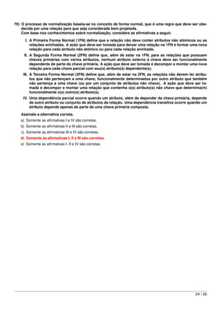 70) O processo de normalização baseia-se no conceito de forma normal, que é uma regra que deve ser obe-
    decida por uma relação para que seja considerada bem projetada.
    Com base nos conhecimentos sobre normalização, considere as aﬁrmativas a seguir.
     I. A Primeira Forma Normal (1FN) deﬁne que a relação não deve conter atributos não atômicos ou as
        relações aninhadas. A ação que deve ser tomada para deixar uma relação na 1FN é formar uma nova
        relação para cada atributo não atômico ou para cada relação aninhada.
     II. A Segunda Forma Normal (2FN) deﬁne que, além de estar na 1FN, para as relações que possuam
         chaves primárias com vários atributos, nenhum atributo externo à chave deve ser funcionalmente
         dependente de parte da chave primária. A ação que deve ser tomada é decompor e montar uma nova
         relação para cada chave parcial com seu(s) atributo(s) dependente(s).
    III. A Terceira Forma Normal (3FN) deﬁne que, além de estar na 2FN, as relações não devem ter atribu-
         tos que não pertençam a uma chave, funcionalmente determinados por outro atributo que também
         não pertença a uma chave (ou por um conjunto de atributos não chave). A ação que deve ser to-
         mada é decompor e montar uma relação que contenha o(s) atributo(s) não chave que determina(m)
         funcionalmente o(s) outro(s) atributo(s).
    IV. Uma dependência parcial ocorre quando um atributo, além de depender da chave primária, depende
        de outro atributo ou conjunto de atributos da relação. Uma dependência transitiva ocorre quando um
        atributo depende apenas de parte de uma chave primária composta.
   Assinale a alternativa correta.
   a) Somente as aﬁrmativas I e IV são corretas.
   b) Somente as aﬁrmativas II e III são corretas.
   c) Somente as aﬁrmativas III e IV são corretas.
   d) Somente as aﬁrmativas I, II e III são corretas.
   e) Somente as aﬁrmativas I, II e IV são corretas.




                                                                                                   24 / 26
 