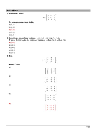 MATEMÁTICA
1) Considere a matriz                                       
                                                  4     −3 1
                                              A= 2     −1 1 
                                                  0      0 2
  Os autovalores da matriz A são:
  a) 0, 1, 4
  b) 0, 2, 3
  c) 1, 2, 2
  d) 1, 1, 3
  e) 2, 3, −1
2) Considere o triângulo de vértices A = (0, 6), B = (4, 10) e C = (2, 2).
   O ponto de interseção das medianas tiradas do vértice B e do vértice C é:
  a) (2, 6)
  b) (3, 8)
  c) (4, 6)
  d) (5, 4)
  e) (6, 2)
3) Seja                                                     
                                                 1      −1 1
                                             A= 2      −2 1  .
                                                 2      −2 1
  Então A7 vale:
  a)                                                            
                                                   10 −1       2
                                                  2 −2        3 
                                                   2 −2        5
  b)                                                            
                                                  1     −1     1
                                                 27    −27    1 
                                                  27    −27    1
  c)                                                      
                                                   1 −1 1
                                                 16 −21 1 
                                                  34 −64 1
  d)                                                            
                                                  −1    1     −1
                                                 −2    2     −1 
                                                  −2    2     −1

  e)                                                        
                                                   1    −1 1
                                                  2    −2 1 
                                                   2    −2 1




                                                                               1 / 26
 