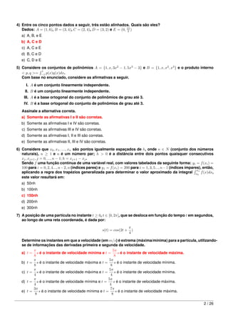 4) Entre os cinco pontos dados a seguir, três estão alinhados. Quais são eles?
   Dados: A = (1, 6), B = (3, 4), C = (2, 4), D = (3, 2) e E = (0, 15 )
                                                                    2
   a) A, B, e E
   b) A, C e D
   c) A, C e E
   d) B, C e D
   e) C, D e E
5) Considere os conjuntos de polinômios A = {1, x, 3x2 − 1, 5x3 − 3} e B = {1, x, x2 , x3 } e o produto interno
             1
   < p, q >= −1 p(x)q(x)dx.
   Com base no enunciado, considere as aﬁrmativas a seguir.
      I. A é um conjunto linearmente independente.
     II. B é um conjunto linearmente independente.
    III. A é a base ortogonal do conjunto de polinômios de grau até 3.
    IV. B é a base ortogonal do conjunto de polinômios de grau até 3.
   Assinale a alternativa correta.
   a) Somente as aﬁrmativas I e II são corretas.
   b) Somente as aﬁrmativas I e IV são corretas.
   c) Somente as aﬁrmativas III e IV são corretas.
   d) Somente as aﬁrmativas I, II e III são corretas.
   e) Somente as aﬁrmativas II, III e IV são corretas.

6) Considere que x0 , x1 , ...., xn são pontos igualmente espaçados de h, onde n ∈ N (conjunto dos números
   naturais), n ≥ 1 e n é um número par; h > 0 é a distância entre dois pontos quaisquer consecutivos
   xj , xj+1 , j = 0, ..., n − 1; h = xj+1 − xj .
   Sendo f uma função contínua de uma variável real, com valores tabelados da seguinte forma: yi = f (xi ) =
   100 para i = 0, 2, 4..., n − 2, n (índices pares) e y1 = f (xi ) = 200 para i = 1, 3, 5..., n − 1 (índices ímpares), então,
                                                                                                                    x
   aplicando a regra dos trapézios generalizada para determinar o valor aproximado da integral x0n f (x)dx,
   este valor resultará em:
   a) 50nh
   b) 100nh
   c) 150nh
   d) 200nh
   e) 300nh
7) A posição de uma partícula no instante t ≥ 0, t ∈ [0, 2π], que se desloca em função do tempo t em segundos,
   ao longo de uma reta coordenada, é dada por:
                                                                        π
                                                      s(t) = cos(2t +     )
                                                                        4

   Determine os instantes em que a velocidade (em m/s) é extrema (máxima/mínima) para a partícula, utilizando-
   se de informações das derivadas primeira e segunda da velocidade.
          π                                               5π
   a) t = s é o instante de velocidade mínima e t =          s é o instante de velocidade máxima.
          8                                                8
          π                                            5π
   b) t = s é o instante de velocidade máxima e t =        s é o instante de velocidade mínima.
          8                                             8
          π                                            5π
   c) t = s é o instante de velocidade máxima e t =        s é o instante de velocidade mínima.
          4                                             4
          π                                           5π
   d) t = s é o instante de velocidade mínima e t =       s é o instante de velocidade máxima.
          4                                            4
          3π                                            7π
   e) t =    s é o instante de velocidade mínima e t =      s é o instante de velocidade máxima.
           8                                             8

                                                                                                                       2 / 26
 