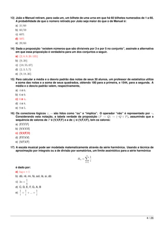 13) João e Manuel retiram, para cada um, um bilhete de uma urna em que há 60 bilhetes numerados de 1 a 60.
    A probabilidade de que o número retirado por João seja maior do que o de Manuel é:
   a) 31/60
   b) 60/59
   c) 60%
   d) 50%
   e) 29/60
14) Dada a proposição “existem números que são divisíveis por 3 e por 5 no conjunto”, assinale a alternativa
    em que essa proposição é verdadeira para um dos conjuntos a seguir.
   a) {2, 8, 9, 20, 135}
   b) {9, 20}
   c) {18, 55, 67}
   d) {2, 3, 5, 7}
   e) {9, 18, 36}

15) Para calcular a média e o desvio padrão das notas de seus 30 alunos, um professor de estatística utiliza
    a soma das notas e a soma de seus quadrados, obtendo 180 para a primeira, e 1544, para a segunda. A
    média e o desvio padrão valem, respectivamente,
   a) 4 e 6.
   b) 6 e 9.
   c) 6 e 4.
   d) 4 e 8.
   e) 9 e 5.
16) Os conectores lógicos ∨, → são lidos como “ou” e “implica”. O operador “não” é representado por ¬.
    Considerando esta notação, a tabela verdade da proposição (P → Q) → (¬Q ∨ P ), assumindo que a
    sequência de valores de P é {V,V,F,F} e a de Q é {V,F,V,F}, tem os valores:
   a) {F,F,F,F}
   b) {V,V,V,V}
   c) {V,V,F,V}
   d) {F,F,V,V}
   e) {V,F,V,F}
17) A escala musical pode ser modelada matematicamente através da série harmônica. Usando a técnica de
    aproximação por integrais ou a de divisão por somatórios, um limite assintótico para a série harmônica
                                                         n
                                                               1
                                                  Hn =
                                                         i=1
                                                               i

   é dado por:
   a) log n + 1
   b) dó, ré, mi, fá, sol, lá, si, dó
            1
   c) 3n +
            n
   d) C, D, E, F, G, A, B
      1 1             1
   e) + + ... +
      i    i          i




                                                                                                      4 / 26
 