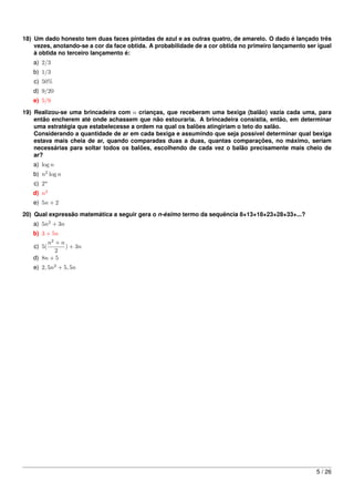 18) Um dado honesto tem duas faces pintadas de azul e as outras quatro, de amarelo. O dado é lançado três
    vezes, anotando-se a cor da face obtida. A probabilidade de a cor obtida no primeiro lançamento ser igual
    à obtida no terceiro lançamento é:
   a) 2/3
   b) 1/3
   c) 50%
   d) 9/20
   e) 5/9
19) Realizou-se uma brincadeira com n crianças, que receberam uma bexiga (balão) vazia cada uma, para
    então encherem até onde achassem que não estouraria. A brincadeira consistia, então, em determinar
    uma estratégia que estabelecesse a ordem na qual os balões atingiriam o teto do salão.
    Considerando a quantidade de ar em cada bexiga e assumindo que seja possível determinar qual bexiga
    estava mais cheia de ar, quando comparadas duas a duas, quantas comparações, no máximo, seriam
    necessárias para soltar todos os balões, escolhendo de cada vez o balão precisamente mais cheio de
    ar?
   a) log n
   b) n2 log n
   c) 2n
   d) n2
   e) 5n + 2
20) Qual expressão matemática a seguir gera o n-ésimo termo da sequência 8+13+18+23+28+33+...?
   a) 5n2 + 3n
   b) 3 + 5n
        n2 + n
   c) 5(       ) + 3n
           2
   d) 8n + 5
   e) 2, 5n2 + 5, 5n




                                                                                                       5 / 26
 