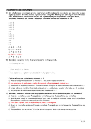 FUNDAMENTOS DE COMPUTAÇÃO
21) Um estudante de computação precisa resolver um problema bastante importante, que é executar as ope-
    rações que estão descritas abaixo, cuja estrutura é uma pilha. Tão logo ele retire algum elemento desta
    pilha, estes deverão ser inseridos em uma ﬁla, cuja entrada é pela esquerda e a saída, pela direita.
    Assinale a alternativa que contém a sequência correta de entrada dos elementos na ﬁla.

   PUSH   P
   PUSH   E
   PUSH   R
   PUSH   T
   PUSH   O
   POP
   POP
   PUSH   S
   PUSH   O
   PUSH   L
   POP
   POP
   POP
   a) S - O - L - T - O
   b) O - T - R - E - P
   c) P - E - R - T - O
   d) O - T - L - O - S
   e) P - O - R - L - S
22) Considere o seguinte trecho de programa escrito na linguagem C.

   #include<stdio.h>

   ...
     char str[100], *ptr;
   ...
     for (ptr=str;(*ptr++=getchar())!=’n’;*ptr=’0’);
   ...

   Pode-se aﬁrmar que o objetivo do comando for é:
   a) Procurar pelo primeiro caracter ´n’ no vetor str e substituí-lo pelo caracter ‘0’.
   b) Ler caracteres do stdin para a região de memória referenciada pela variável str.
   c) Apresentar no dispositivo de saída a string armazenada na região de memória referenciada pela variável str.
   d) Limpar a área de memória referenciada pela variável str, atribuindo o caracter ‘0’ a todas as 100 posições.
   e) Alocar espaço de memória na região referenciada pela variável ptr.
23) Assinale a alternativa em que todas as propriedades de uma árvore vermelho e preto são verdadeiras.
   a) Todo nó é vermelho ou preto. A raiz pode ser vermelha ou preta. Todas as folhas são vermelhas.
   b) A raiz é preta. Todas as folhas são vermelhas. Para cada nó, todos os caminhos, desde um nó até as folhas
      descendentes, contêm um mesmo número de nós pretos.
   c) Toda folha é preta. Todo nó é vermelho ou preto. A raiz é preta.
   d) Se um nó é vermelho, ambos os ﬁlhos são vermelhos. A raiz pode ser vermelha ou preta. Todas as folhas são
      pretas.
   e) Todas as folhas são vermelhas. Todo nó é vermelho ou preto. A raiz pode ser vermelha ou preta.




                                                                                                             6 / 26
 