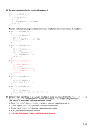 24) Considere a seguinte função escrita na linguagem C.

   int F1 (unsigned int n)
   {
     if (n==0) return n;
     int i,j;
     for (i=j=1;i<2*n-1;i+=2,j+=i);
     return j;
   }

   Assinale a alternativa que apresenta corretamente a função com o mesmo resultado da função F1.
   a) int F2 (unsigned int n)
      {
        if (n==0) return n;
        int i,j;
        for (i=j=1;i<2*n-1;i++,j*=2);
        return j;
      }
   b) int F3 (unsigned int n)
      {
        if (n==0) return n;
        int i,j,k;
        for (i=1,j=2;i<n;i++)
          for (k=0;k<n;k++,j++);
        return j;
      }
   c) int F4 (unsigned int n)
      {
        if (n==0) return n;
        int i,j,k;
        for (i=j=1;i<n;i++,j++)
          for (k=0;k<n;k++,j++);
        return j;
      }
   d) int F5 (unsigned int n)
      {
        if (n==0) return n;
        else return 2 * n - 1;
      }
   e) int F6 (unsigned int n)
      {
        if (n==0) return n;
        else return n * (n + 1) * (n + 2) / 6;
      }

25) Considere dois algoritmos A1 e A2 , cujas funções de custo são, respectivamente, T1 (n) = n2 − n + 1 e
    T2 (n) = 6n log2 n + 2n. Para simpliﬁcar a análise, assuma que n > 0 é sempre uma potência de 2.
    Com relação ao enunciado, assinale a alternativa correta.
   a) Como T1 (n) = Θ(n2 ) e T2 (n) = Θ(n log n), então A2 é sempre mais eﬁciente que A1 .
   b) O limite superior T1 (n) = O(n3 ) é correto e assintoticamente restrito.
   c) O limite inferior T2 (n) = Ω(n3 ) é correto e assintoticamente restrito.
   d) T1 e T2 são assintoticamente equivalentes.
   e) A1 é mais eﬁciente que A2 , para n suﬁcientemente pequeno.




                                                                                                    7 / 26
 