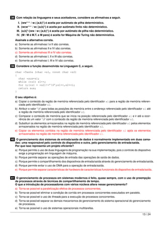 38 Com relação às linguagens e seus aceitadores, considere as aﬁrmativas a seguir.
     I. {wwrev / w∈{a,b}*} é aceita por autômato de pilha determinístico.
     II. {wcwrev / w∈{a,b}*} é aceita por autômato ﬁnito não determinístico.
    III. {a,b}*-{ww / w∈{a,b}*} é aceita por autômato de pilha não determinístico.
    IV. {M / M é M.T. e M para} é aceita for Máquina de Turing não determinística.
   Assinale a alternativa correta.
   a) Somente as aﬁrmativas I e II são corretas.
   b) Somente as aﬁrmativas II e IV são corretas.
   c) Somente as aﬁrmativas III e IV são corretas.
   d) Somente as aﬁrmativas I, II e III são corretas.
   e) Somente as aﬁrmativas I, III e IV são corretas.

39 Considere a função desenvolvida na Linguagem C, a seguir.

   char *Teste (char *s1, const char *s2)
   {
     char *aux=s1;
     while (*s1) s1++;
     for (;(*s1 = *s2)!=’0’;s1++,s2++);
     return aux;
   }

   O seu objetivo é:
   a) Copiar o conteúdo da região de memória referenciada pelo identiﬁcador s1 para a região de memória referen-
      ciada pelo identiﬁcador s2.
   b) Atribuir o valor ‘0’ para todas as posições de memória entre o endereço referenciado pelo identiﬁcador s1 até
      a região de memória referenciada pelo identiﬁcador s2.
   c) Comparar o conteúdo de memória que se inicia na posição referenciada pelo identiﬁcador s1 e ir até a ocor-
      rência de um valor ‘0’ com o conteúdo da região de memória referenciada pelo identiﬁcador s2.
   d) Substituir os elementos armazenados na região de memória referenciada pelo identiﬁcador s1 pelos elementos
      armazenados na região de memória referenciada pelo identiﬁcador s2.
   e) Copiar os elementos contidos na região de memória referenciada pelo identiﬁcador s2 após os elementos
      armazenados na região de memória referenciada pelo identiﬁcador s1.

40 O gerenciamento dos sistemas de entrada/saída de dados é normalmente implementado em duas cama-
   das: uma responsável pelo controle do dispositivo e outra, pelo gerenciamento de entrada/saída.
   Por que isso representa um projeto eﬁciente?
   a) Porque permite o uso de duas linguagens de programação na sua implementação, pois o controle do dispositivo
      exige a programação em linguagem de máquina.
   b) Porque permite separar as operações de entrada das operações de saída de dados.
   c) Porque permite o compartilhamento dos dispositivos de entrada/saída através do gerenciamento de entrada/saída.
   d) Porque permite evitar o uso de DMA para a operação de entrada/saída.
   e) Porque permite separar características de hardware de características funcionais do dispositivo de entrada/saída.


41 O gerenciamento de processos em sistemas modernos é feito, quase sempre, com o uso de preempção
   de processos através de técnicas de compartilhamento de tempo.
   O que a introdução de processadores com vários núcleos altera nesse gerenciamento?
   a) Torna-se possível a paralelização efetiva de processos concorrentes.
   b) Torna-se possível eliminar a condição de corrida em processos concorrentes executados em paralelo.
   c) Torna-se possível o uso de threads para a execução de processos concorrentes.
   d) Torna-se possível separar os demais mecanismos de gerenciamento do sistema operacional do gerenciamento
      de processos.
   e) Torna-se possível o uso de sistemas operacionais multitarefas.

                                                                                                              13 / 24
 