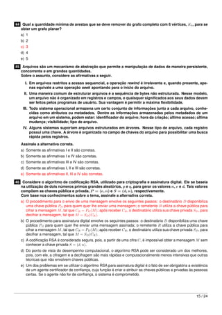 44 Qual a quantidade mínima de arestas que se deve remover do grafo completo com 6 vértices, K6 , para se
   obter um grafo planar?
   a) 1
   b) 2
   c) 3
   d) 4
   e) 5

45 Arquivos são um mecanismo de abstração que permite a manipulação de dados de maneira persistente,
   concorrente e em grandes quantidades.
   Sobre o assunto, considere as aﬁrmativas a seguir.

     I. Em arquivos restritos a acesso sequencial, a operação rewind é irrelevante e, quando presente, ape-
        nas equivale a uma operação seek apontando para o início do arquivo.
     II. Uma maneira comum de estruturar arquivos é a sequência de bytes não estruturada. Nesse modelo,
         um arquivo não é organizado em registros e campos, e quaisquer signiﬁcados aos seus dados devem
         ser feitos pelos programas de usuário. Sua vantagem é permitir a máxima ﬂexibilidade.
    III. Todo sistema operacional armazena um certo conjunto de informações junto a cada arquivo, conhe-
         cidas como atributos ou metadados. Dentre as informações armazenadas pelos metadados de um
         arquivo em um sistema, podem estar: identiﬁcador do arquivo; hora da criação; último acesso; última
         mudança; visibilidade; tipo de arquivo.
    IV. Alguns sistemas suportam arquivos estruturados em árvores. Nesse tipo de arquivo, cada registro
        possui uma chave. A árvore é organizada no campo de chaves do arquivo para possibilitar uma busca
        rápida pelos registros.

   Assinale a alternativa correta.
   a) Somente as aﬁrmativas I e II são corretas.
   b) Somente as aﬁrmativas I e IV são corretas.
   c) Somente as aﬁrmativas III e IV são corretas.
   d) Somente as aﬁrmativas I, II e III são corretas.
   e) Somente as aﬁrmativas II, III e IV são corretas.

46 Considere o algoritmo de codiﬁcação RSA, utilizado para criptograﬁa e assinatura digital. Ele se baseia
   na utilização de dois números primos grandes aleatórios, p e q, para gerar os valores n, e e d. Tais valores
   compõem as chaves pública e privada, P = (e, n) e S = (d, n), respectivamente.
   Com base nos conhecimentos sobre o tema, assinale a alternativa correta.
   a) O procedimento para o envio de uma mensagem envolve os seguintes passos: o destinatário D disponibiliza
      uma chave pública PD para quem quer lhe enviar uma mensagem; o remetente R utiliza a chave pública para
      cifrar a mensagem M , tal que CR = PD (M ); após receber CR , o destinatário utiliza sua chave privada SD , para
      decifrar a mensagem, tal que M = SD (CR ).
   b) O procedimento para assinatura digital envolve os seguintes passos: o destinatário D disponibiliza uma chave
      pública PD para quem quer lhe enviar uma mensagem assinada; o remetente R utiliza a chave pública para
      cifrar a mensagem M , tal que CR = PD (M ); após receber CR , o destinatário utiliza sua chave privada SD , para
      decifrar a mensagem, tal que M = SD (CR ).
   c) A codiﬁcação RSA é considerada segura, pois, a partir de uma cifra C, é impossível obter a mensagem M sem
      conhecer a chave privada S = (d, n).
   d) Do ponto de vista do desempenho computacional, o algoritmo RSA pode ser considerado um dos melhores,
      pois, com ele, a cifragem e a decifragem são mais rápidas e computacionalmente menos intensivas que outras
      técnicas que não envolvem chaves públicas.
   e) Um dos problemas em se utilizar o algoritmo RSA para assinatura digital é o fato de ser obrigatória a existência
      de um agente certiﬁcador de conﬁança, cuja função é criar e atribuir as chaves públicas e privadas às pessoas
      certas. Se o agente não for de conﬁança, o sistema é comprometido.




                                                                                                               15 / 24
 