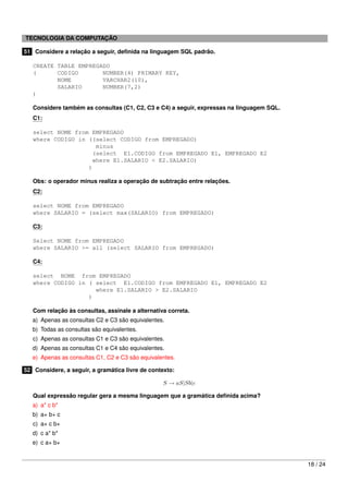 TECNOLOGIA DA COMPUTAÇÃO

51 Considere a relação a seguir, deﬁnida na linguagem SQL padrão.

   CREATE TABLE EMPREGADO
   (      CODIGO       NUMBER(4) PRIMARY KEY,
          NOME         VARCHAR2(10),
          SALARIO      NUMBER(7,2)
   )

   Considere também as consultas (C1, C2, C3 e C4) a seguir, expressas na linguagem SQL.
   C1:

   select NOME from EMPREGADO
   where CODIGO in ((select CODIGO from EMPREGADO)
                     minus
                    (select E1.CODIGO from EMPREGADO E1, EMPREGADO E2
                    where E1.SALARIO < E2.SALARIO)
                   )

   Obs: o operador minus realiza a operação de subtração entre relações.
   C2:

   select NOME from EMPREGADO
   where SALARIO = (select max(SALARIO) from EMPREGADO)

   C3:

   Select NOME from EMPREGADO
   where SALARIO >= all (select SALARIO from EMPREGADO)

   C4:

   select NOME from EMPREGADO
   where CODIGO in ( select E1.CODIGO from EMPREGADO E1, EMPREGADO E2
                     where E1.SALARIO > E2.SALARIO
                   )

   Com relação às consultas, assinale a alternativa correta.
   a) Apenas as consultas C2 e C3 são equivalentes.
   b) Todas as consultas são equivalentes.
   c) Apenas as consultas C1 e C3 são equivalentes.
   d) Apenas as consultas C1 e C4 são equivalentes.
   e) Apenas as consultas C1, C2 e C3 são equivalentes.

52 Considere, a seguir, a gramática livre de contexto:

                                                  S → aS|Sb|c

   Qual expressão regular gera a mesma linguagem que a gramática deﬁnida acima?
   a) a* c b*
   b) a+ b+ c
   c) a+ c b+
   d) c a* b*
   e) c a+ b+


                                                                                           18 / 24
 