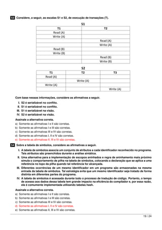 53 Considere, a seguir, as escalas S1 e S2, de execução de transações (T).




   Com base nessas informações, considere as aﬁrmativas a seguir.
      I.   S2 é serializável no conﬂito.
     II.   S1 é serializável no conﬂito.
    III.   S1 é serializável na visão.
    IV.    S2 é serializável na visão.
   Assinale a alternativa correta.
   a)   Somente as aﬁrmativas I e II são corretas.
   b)   Somente as aﬁrmativas I e III são corretas.
   c)   Somente as aﬁrmativas III e IV são corretas.
   d)   Somente as aﬁrmativas I, II e IV são corretas.
   e)   Somente as aﬁrmativas II, III e IV são corretas.

54 Sobre a tabela de símbolos, considere as aﬁrmativas a seguir.
      I. A tabela de símbolos associa um conjunto de atributos a cada identiﬁcador reconhecido no programa.
         Tais atributos são preenchidos durante a análise sintática.
     II. Uma alternativa para a implementação de escopos aninhados e regra de aninhamento mais próximo
         simula o comportamento de pilha na tabela de símbolos, colocando a declaração que se aplica a uma
         referência no topo da pilha quando tal referência for alcançada.
    III. Diferentes ocorrências de um mesmo identiﬁcador em um programa são armazenadas na mesma
         entrada da tabela de símbolos. Tal estratégia evita que um mesmo identiﬁcador seja tratado de forma
         distinta em diferentes partes do programa.
    IV. A tabela de símbolos é acessada durante todo o processo de tradução de código. Portanto, o tempo
         de acesso aos dados dessa tabela tem grande impacto na eﬁciência do compilador e, por essa razão,
         ela é comumente implementada utilizando tabelas hash.
   Assinale a alternativa correta.
   a)   Somente as aﬁrmativas I e II são corretas.
   b)   Somente as aﬁrmativas I e III são corretas.
   c)   Somente as aﬁrmativas III e IV são corretas.
   d)   Somente as aﬁrmativas I, II e IV são corretas.
   e)   Somente as aﬁrmativas II, III e IV são corretas.

                                                                                                     19 / 24
 